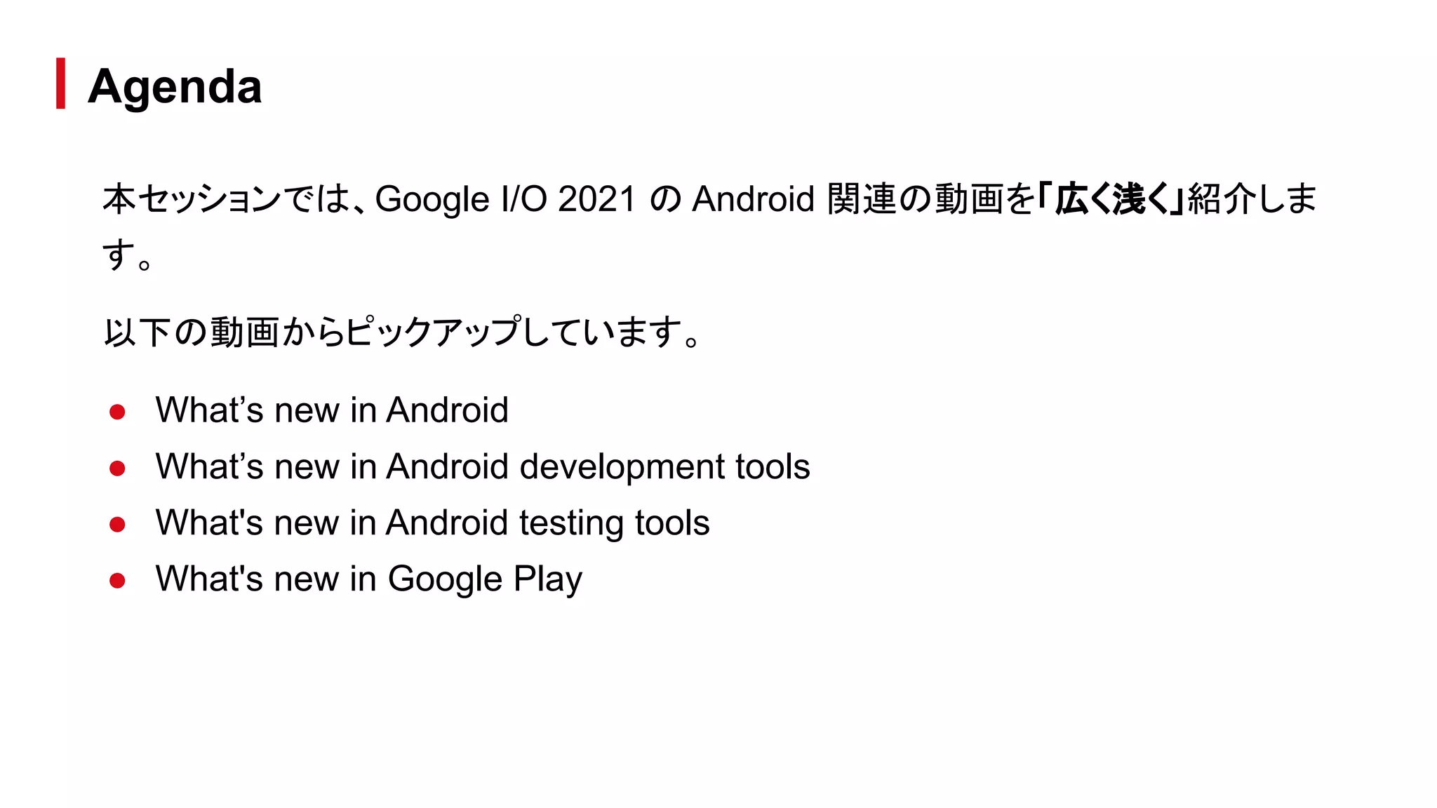 本セッションでは、Google I/O 2021 の Android 関連の動画を「広く浅く」紹介しま
す。
以下の動画からピックアップしています。
● What’s new in Android
● What’s new in Android development tools
● What's new in Android testing tools
● What's new in Google Play
Agenda
 