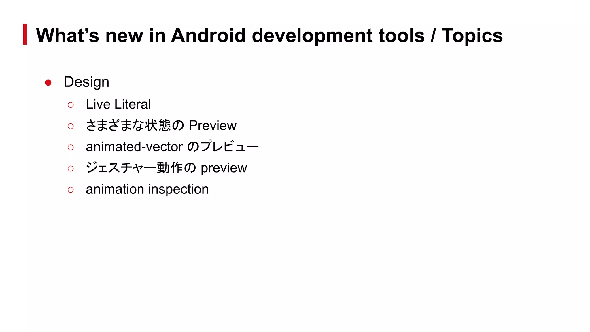 What’s new in Android development tools / Topics
● Design
○ Live Literal
○ さまざまな状態の Preview
○ animated-vector のプレビュー
○ ジェスチャー動作の preview
○ animation inspection
 