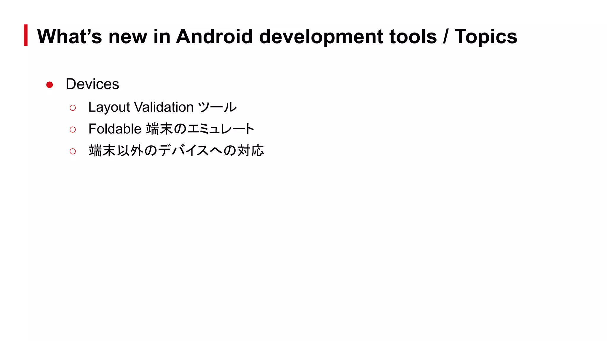 What’s new in Android development tools / Topics
● Devices
○ Layout Validation ツール
○ Foldable 端末のエミュレート
○ 端末以外のデバイスへの対応
 