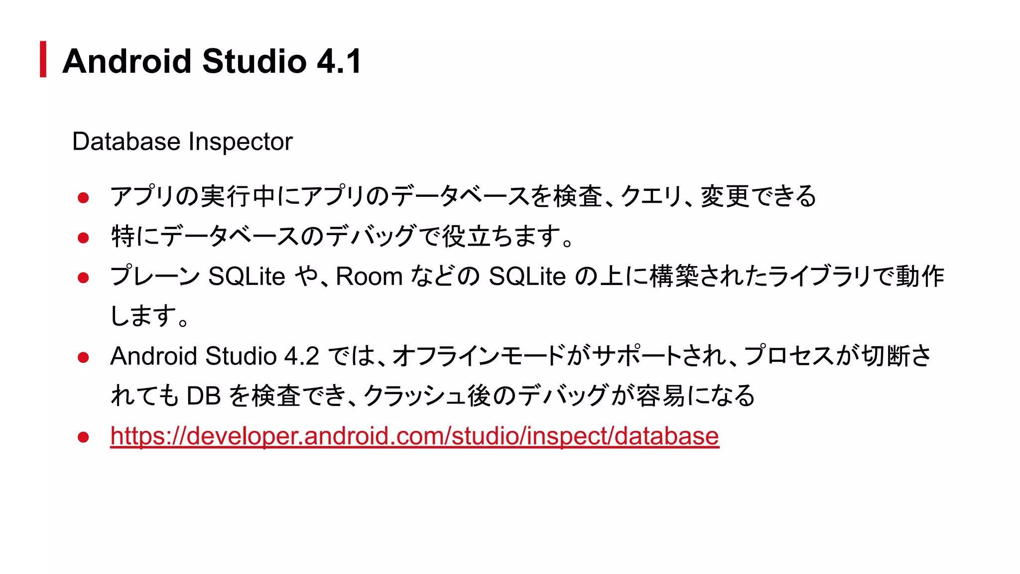 Database Inspector
● アプリの実行中にアプリのデータベースを検査、クエリ、変更できる
● 特にデータベースのデバッグで役立ちます。
● プレーン SQLite や、Room などの SQLite の上に構築されたライブラリで動作
します。
● Android Studio 4.2 では、オフラインモードがサポートされ、プロセスが切断さ
れても DB を検査でき、クラッシュ後のデバッグが容易になる
● https://developer.android.com/studio/inspect/database
Android Studio 4.1
 