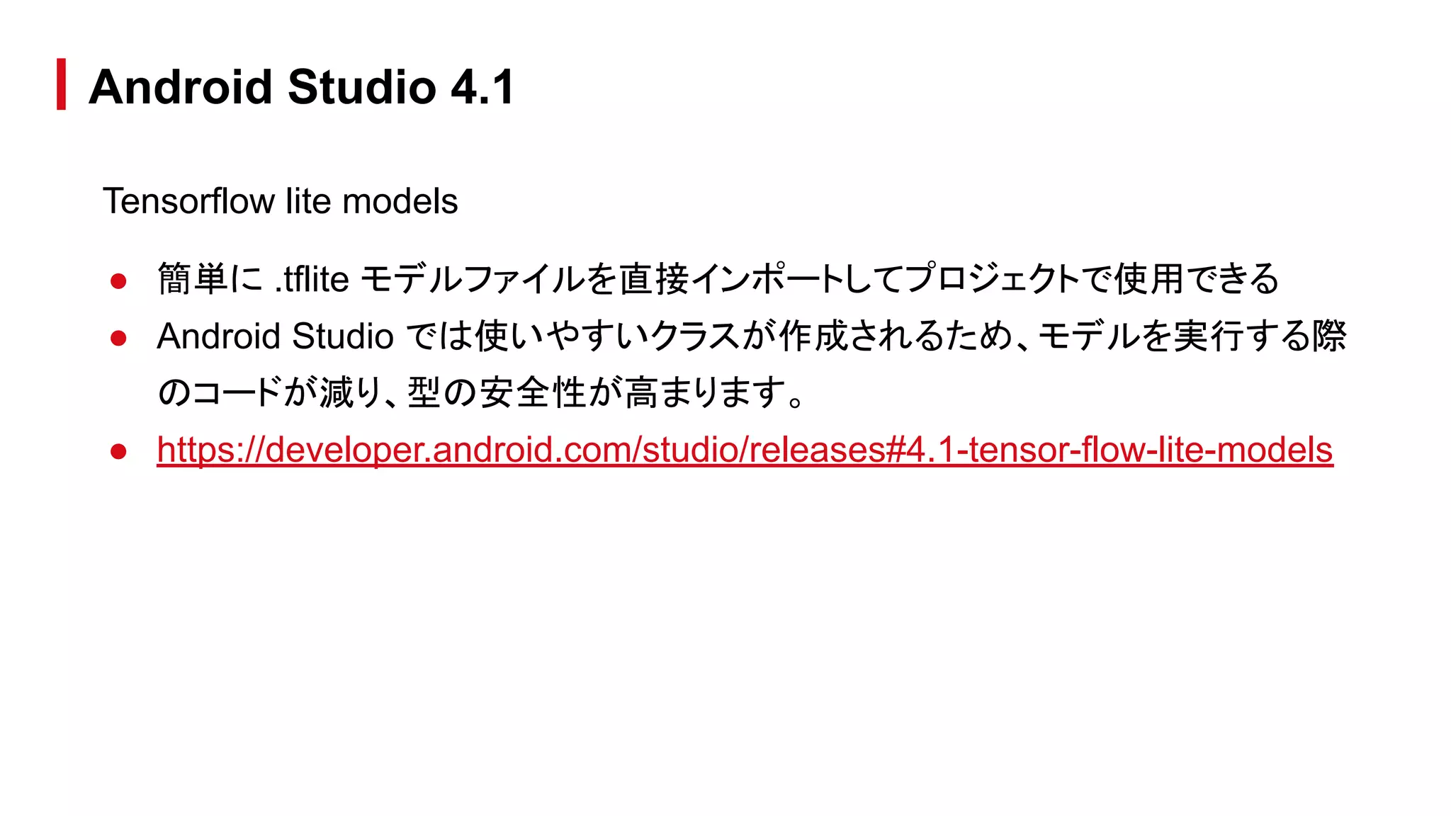 Tensorflow lite models
● 簡単に .tflite モデルファイルを直接インポートしてプロジェクトで使用できる
● Android Studio では使いやすいクラスが作成されるため、モデルを実行する際
のコードが減り、型の安全性が高まります。
● https://developer.android.com/studio/releases#4.1-tensor-flow-lite-models
Android Studio 4.1
 