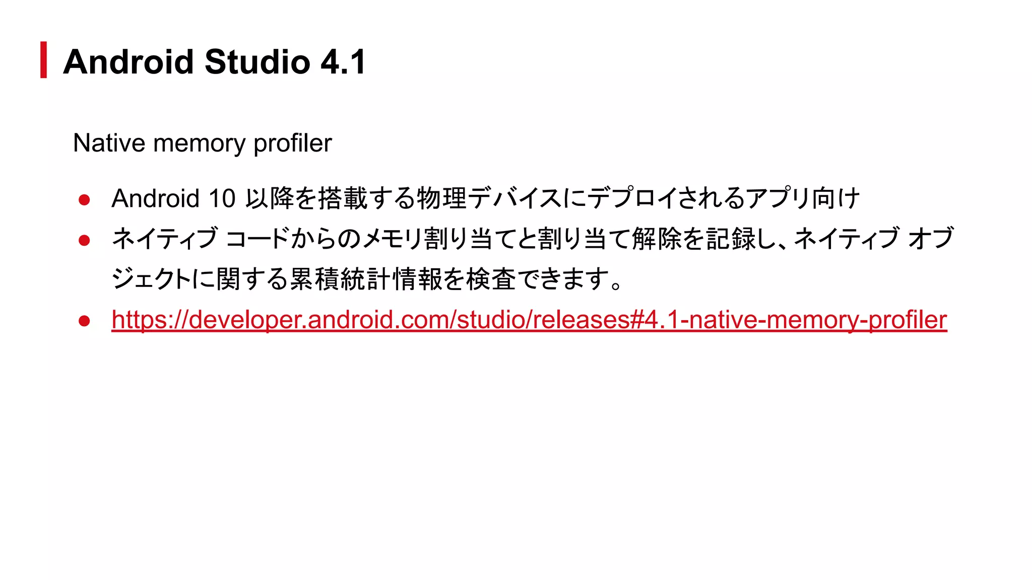 Native memory profiler
● Android 10 以降を搭載する物理デバイスにデプロイされるアプリ向け
● ネイティブ コードからのメモリ割り当てと割り当て解除を記録し、ネイティブ オブ
ジェクトに関する累積統計情報を検査できます。
● https://developer.android.com/studio/releases#4.1-native-memory-profiler
Android Studio 4.1
 