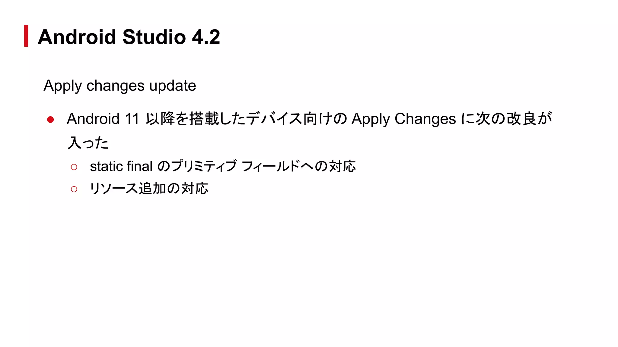 Apply changes update
● Android 11 以降を搭載したデバイス向けの Apply Changes に次の改良が
入った
○ static final のプリミティブ フィールドへの対応
○ リソース追加の対応
Android Studio 4.2
 