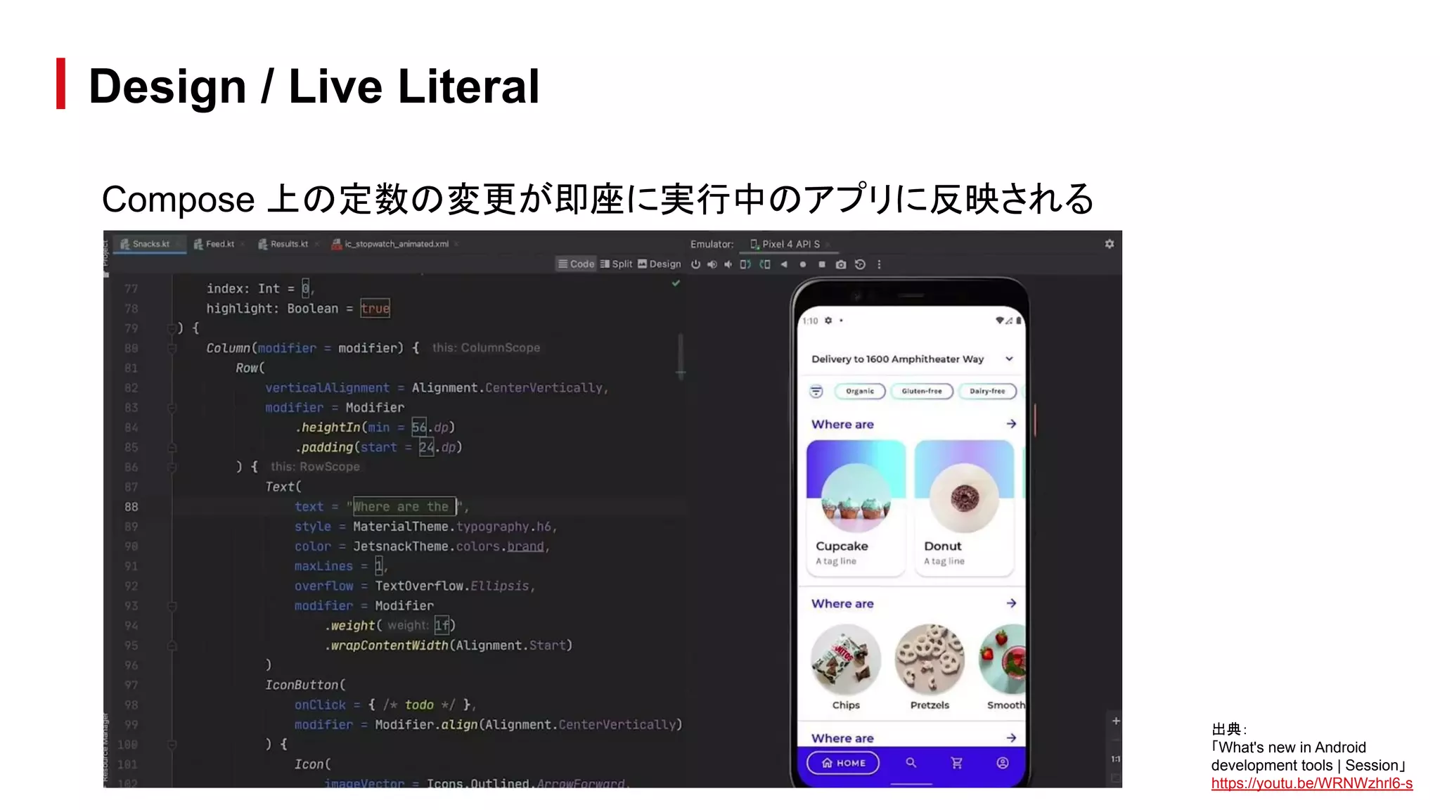 Compose 上の定数の変更が即座に実行中のアプリに反映される
Design / Live Literal
出典：
「What's new in Android
development tools | Session」
https://youtu.be/WRNWzhrl6-s
 