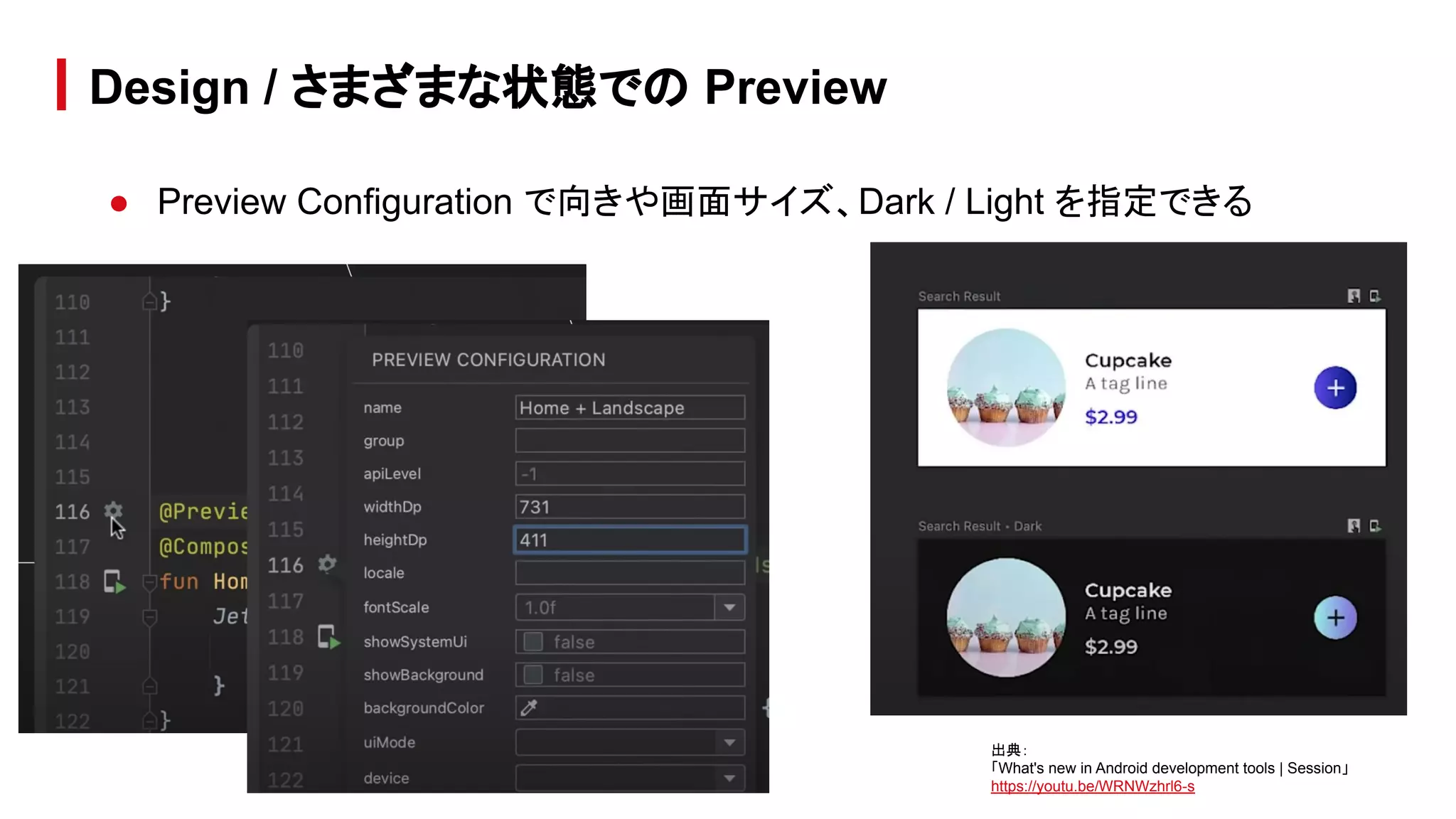 ● Preview Configuration で向きや画面サイズ、Dark / Light を指定できる
Design / さまざまな状態での Preview
出典：
「What's new in Android development tools | Session」
https://youtu.be/WRNWzhrl6-s
 