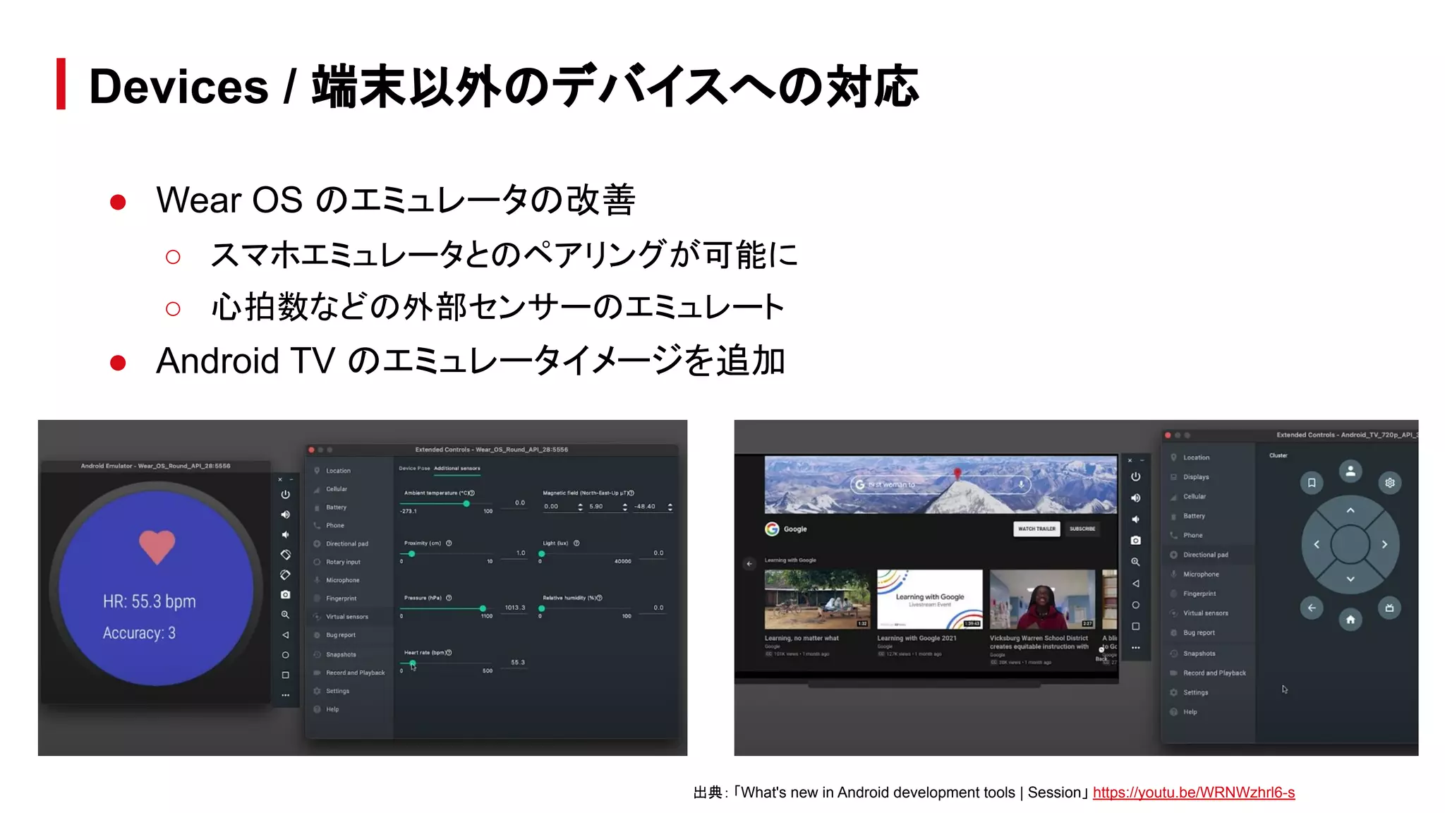 ● Wear OS のエミュレータの改善
○ スマホエミュレータとのペアリングが可能に
○ 心拍数などの外部センサーのエミュレート
● Android TV のエミュレータイメージを追加
Devices / 端末以外のデバイスへの対応
出典： 「What's new in Android development tools | Session」 https://youtu.be/WRNWzhrl6-s
 