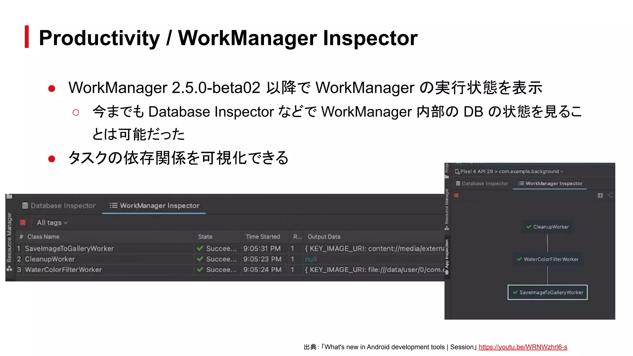 ● WorkManager 2.5.0-beta02 以降で WorkManager の実行状態を表示
○ 今までも Database Inspector などで WorkManager 内部の DB の状態を見るこ
とは可能だった
● タスクの依存関係を可視化できる
Productivity / WorkManager Inspector
出典： 「What's new in Android development tools | Session」 https://youtu.be/WRNWzhrl6-s
 