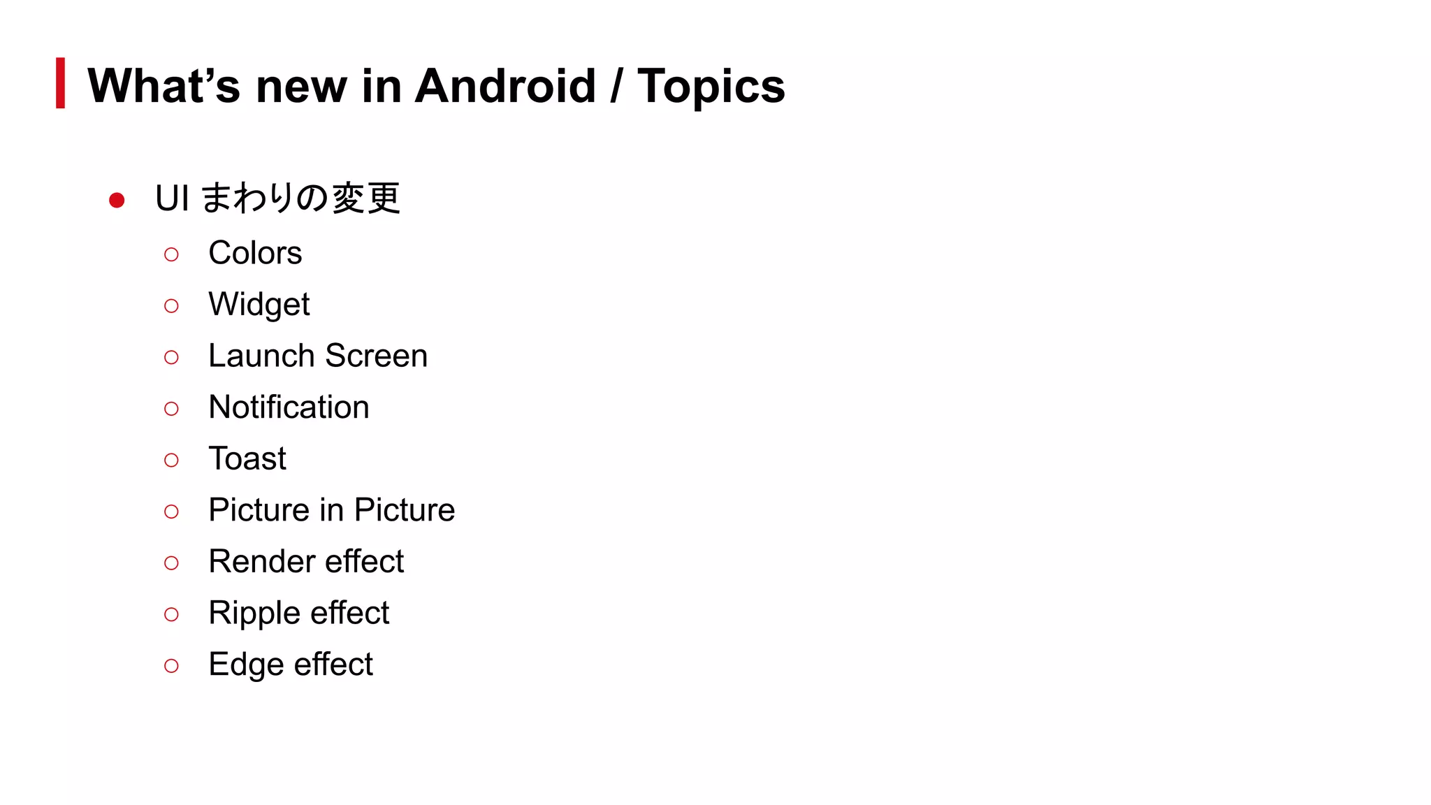 ● UI まわりの変更
○ Colors
○ Widget
○ Launch Screen
○ Notification
○ Toast
○ Picture in Picture
○ Render effect
○ Ripple effect
○ Edge effect
What’s new in Android / Topics
 