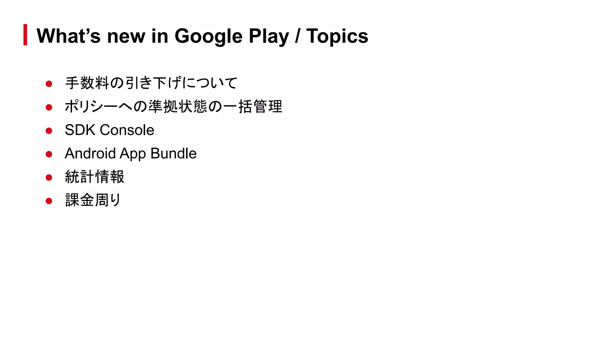 What’s new in Google Play / Topics
● 手数料の引き下げについて
● ポリシーへの準拠状態の一括管理
● SDK Console
● Android App Bundle
● 統計情報
● 課金周り
 