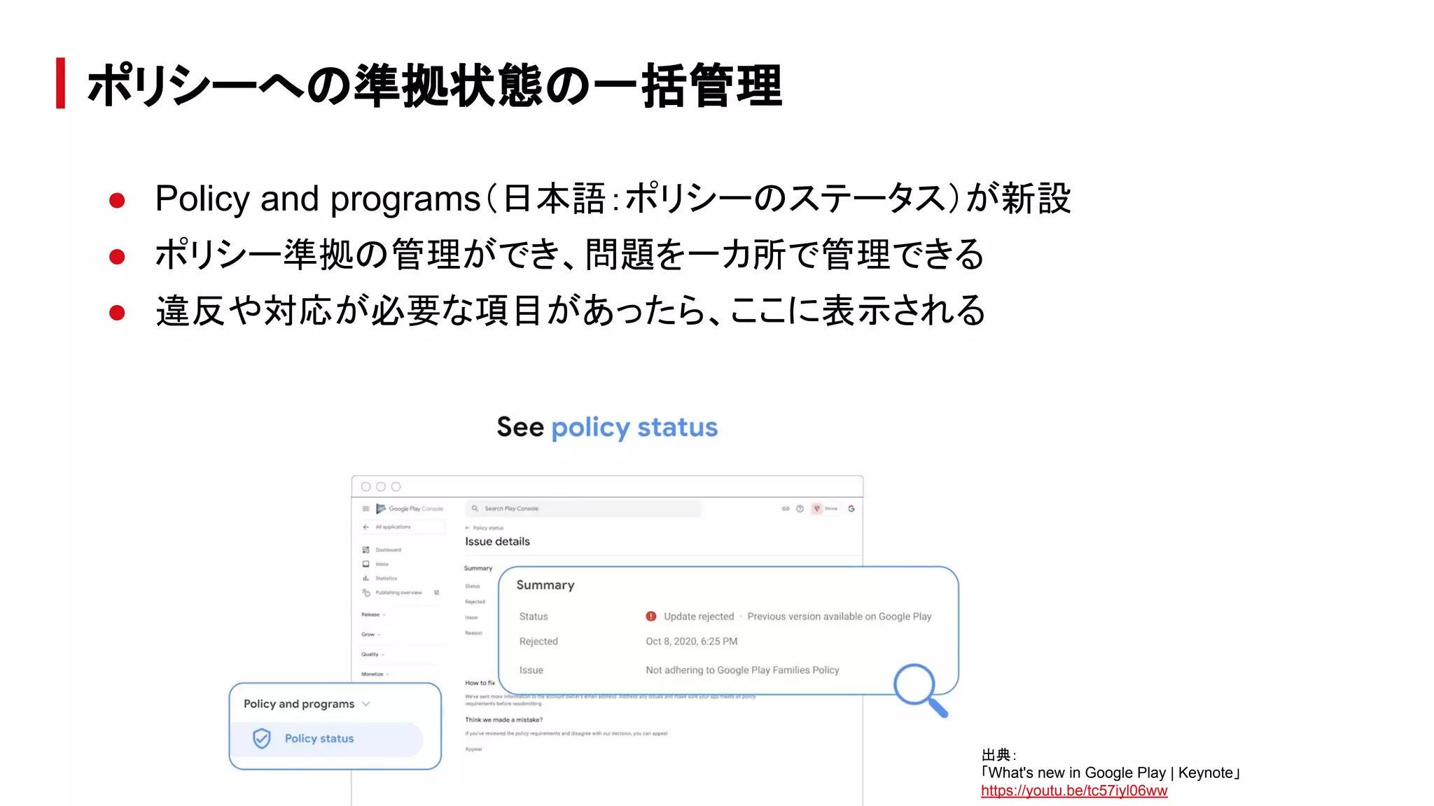 ● Policy and programs（日本語：ポリシーのステータス）が新設
● ポリシー準拠の管理ができ、問題を一カ所で管理できる
● 違反や対応が必要な項目があったら、ここに表示される
ポリシーへの準拠状態の一括管理
出典：
「What's new in Google Play | Keynote」
https://youtu.be/tc57iyl06ww
 