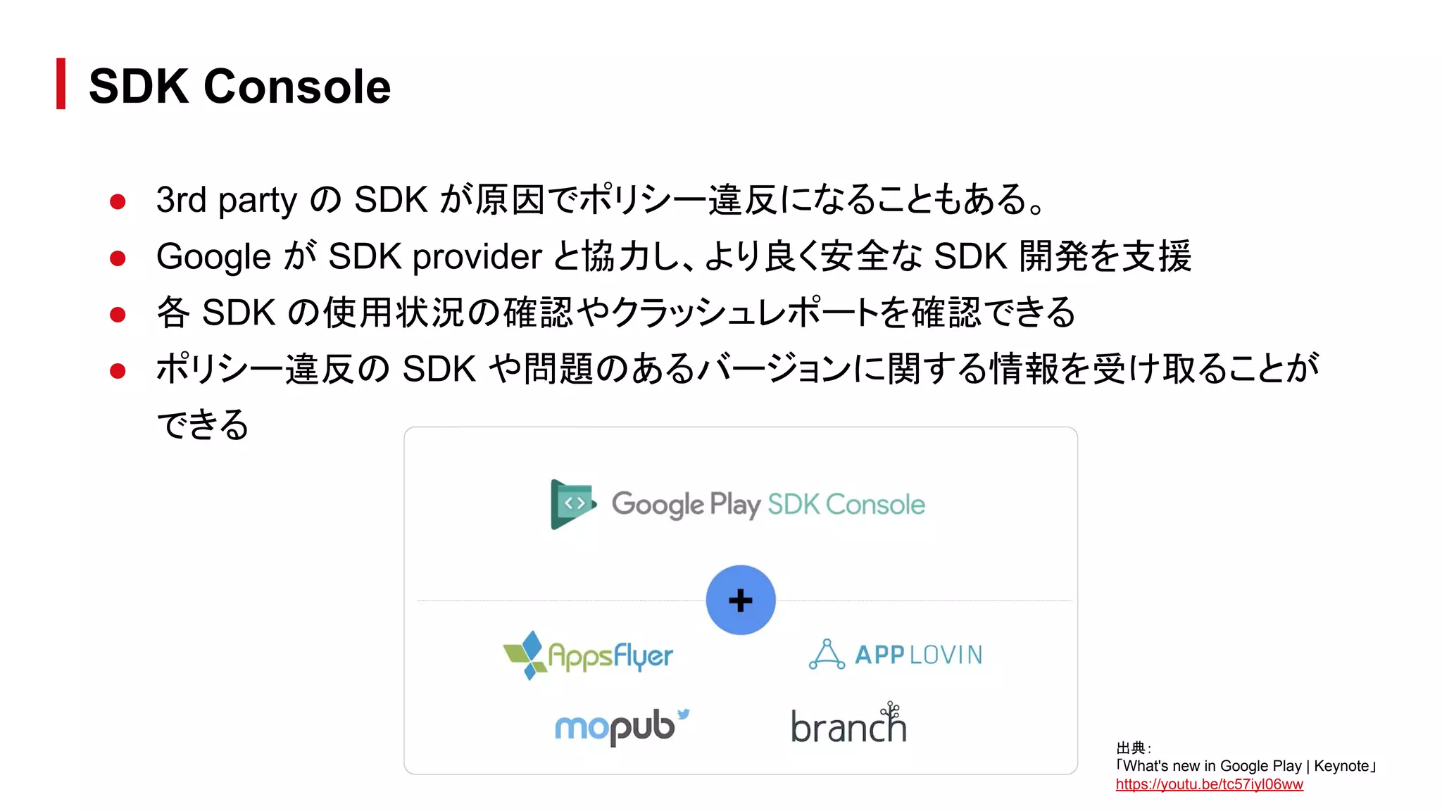 ● 3rd party の SDK が原因でポリシー違反になることもある。
● Google が SDK provider と協力し、より良く安全な SDK 開発を支援
● 各 SDK の使用状況の確認やクラッシュレポートを確認できる
● ポリシー違反の SDK や問題のあるバージョンに関する情報を受け取ることが
できる
SDK Console
出典：
「What's new in Google Play | Keynote」
https://youtu.be/tc57iyl06ww
 
