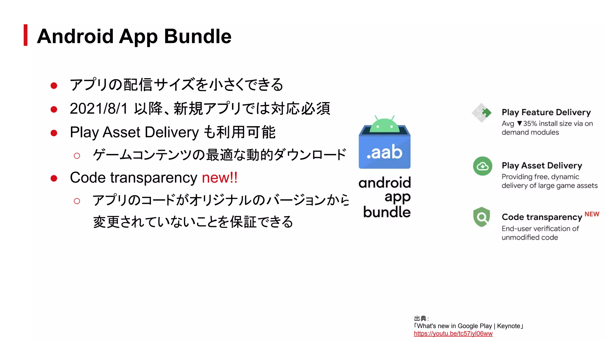 ● アプリの配信サイズを小さくできる
● 2021/8/1 以降、新規アプリでは対応必須
● Play Asset Delivery も利用可能
○ ゲームコンテンツの最適な動的ダウンロード
● Code transparency new!!
○ アプリのコードがオリジナルのバージョンから
変更されていないことを保証できる
Android App Bundle
出典：
「What's new in Google Play | Keynote」
https://youtu.be/tc57iyl06ww
 