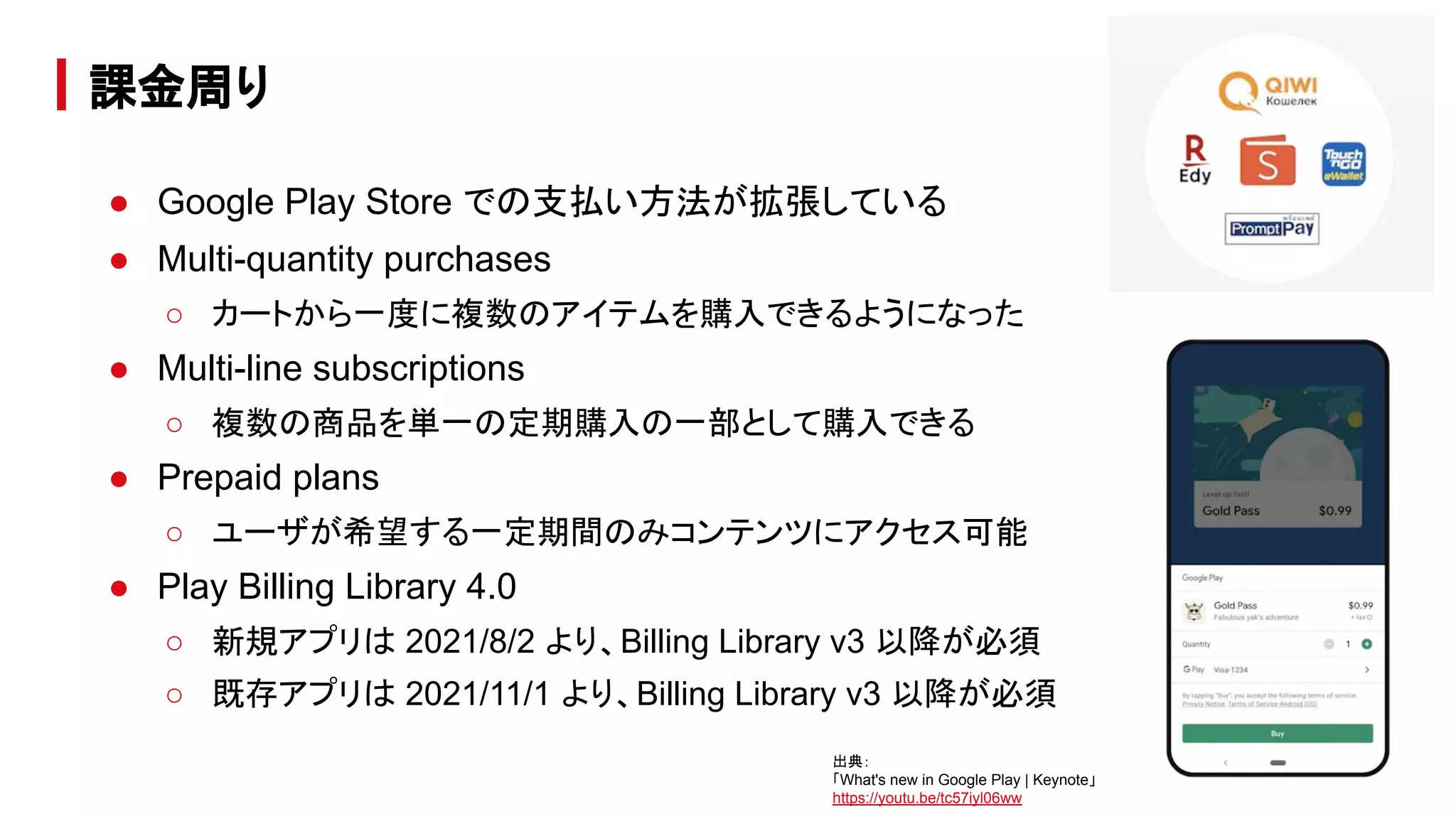 ● Google Play Store での支払い方法が拡張している
● Multi-quantity purchases
○ カートから一度に複数のアイテムを購入できるようになった
● Multi-line subscriptions
○ 複数の商品を単一の定期購入の一部として購入できる
● Prepaid plans
○ ユーザが希望する一定期間のみコンテンツにアクセス可能
● Play Billing Library 4.0
○ 新規アプリは 2021/8/2 より、Billing Library v3 以降が必須
○ 既存アプリは 2021/11/1 より、Billing Library v3 以降が必須
課金周り
出典：
「What's new in Google Play | Keynote」
https://youtu.be/tc57iyl06ww
 