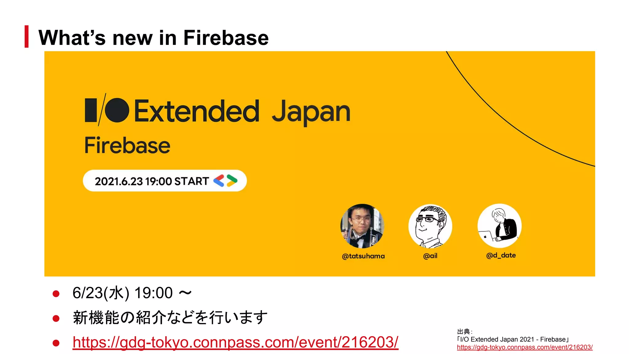 ● 6/23(水) 19:00 〜
● 新機能の紹介などを行います
● https://gdg-tokyo.connpass.com/event/216203/
What’s new in Firebase
出典：
「I/O Extended Japan 2021 - Firebase」
https://gdg-tokyo.connpass.com/event/216203/
 