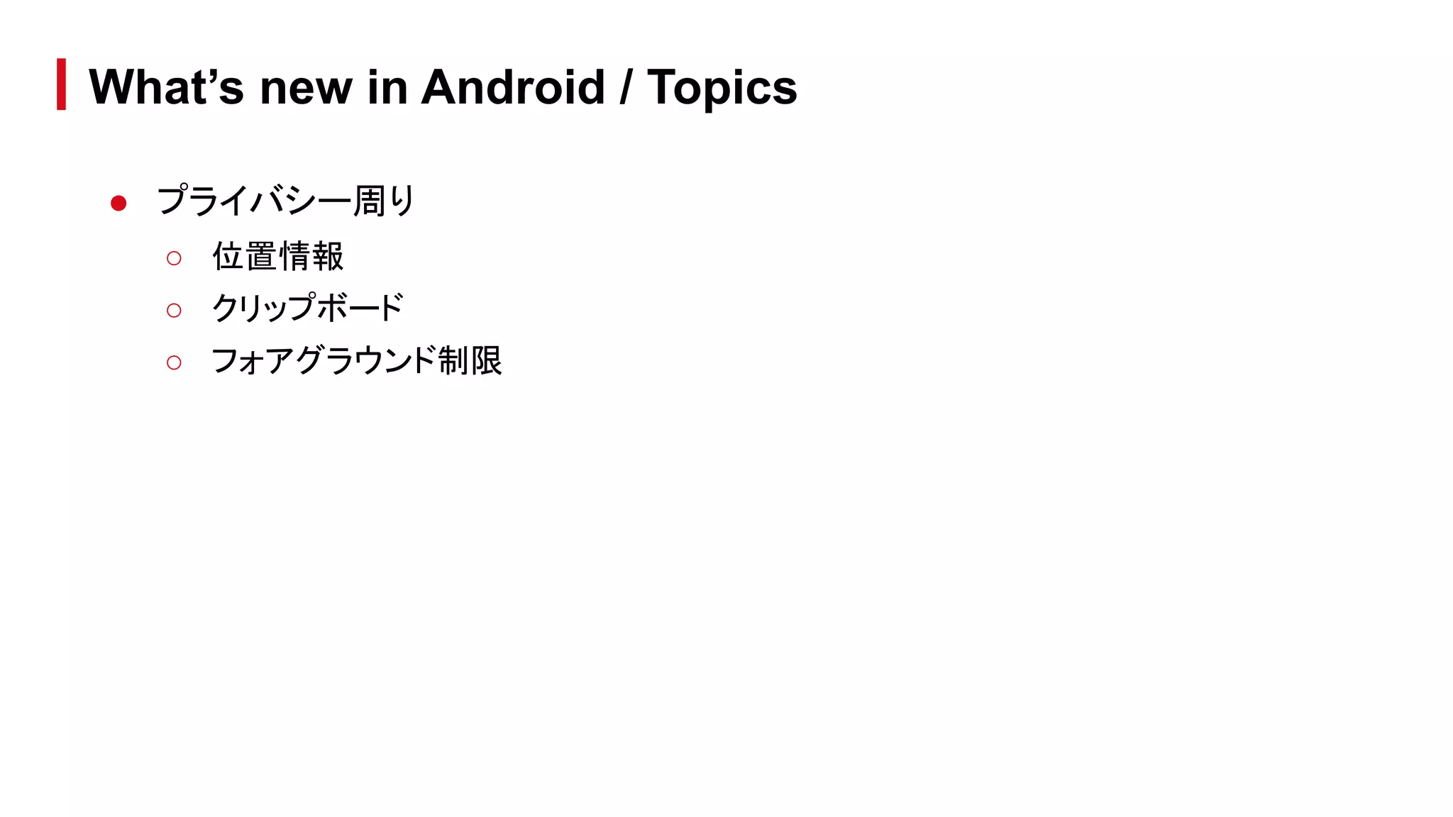 ● プライバシー周り
○ 位置情報
○ クリップボード
○ フォアグラウンド制限
What’s new in Android / Topics
 