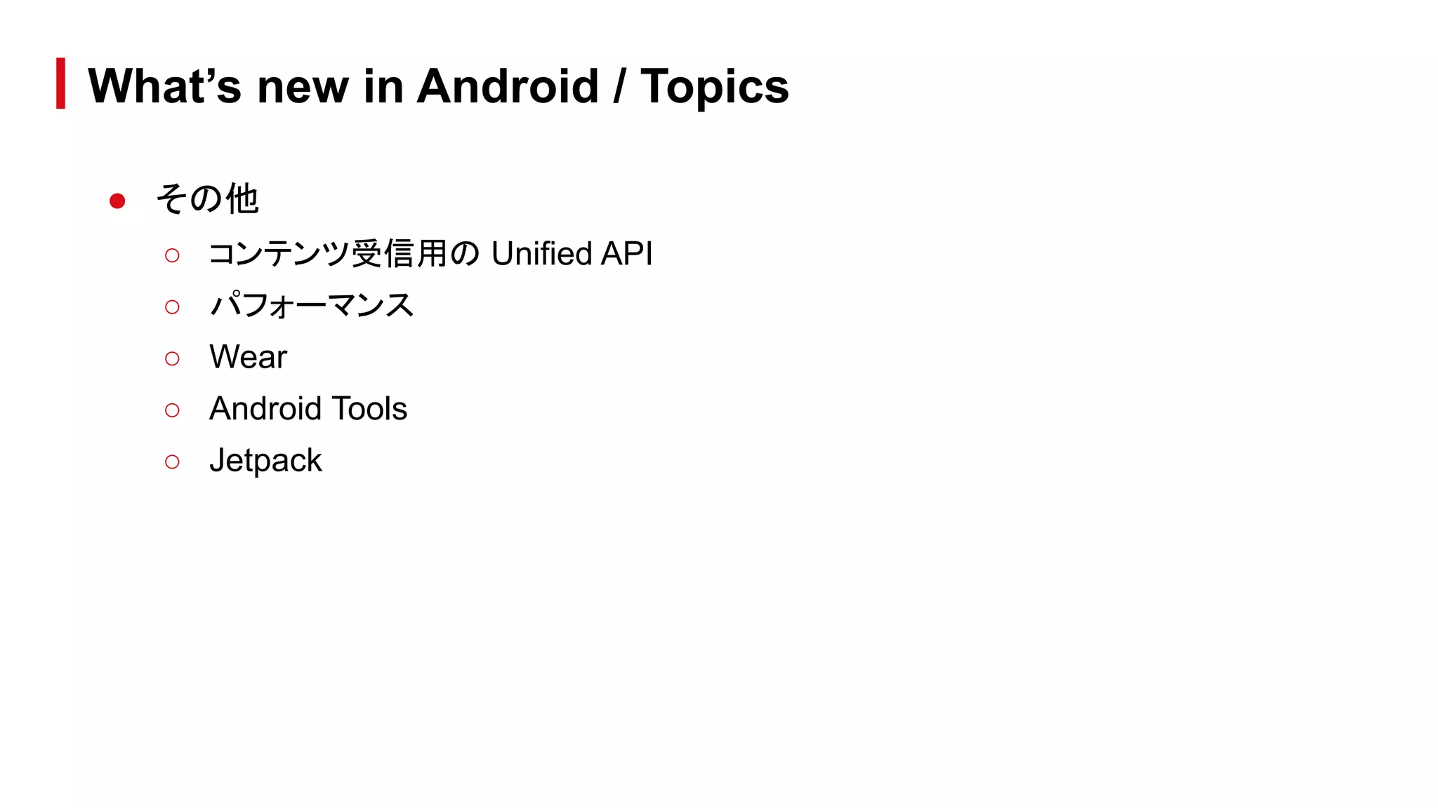 ● その他
○ コンテンツ受信用の Unified API
○ パフォーマンス
○ Wear
○ Android Tools
○ Jetpack
What’s new in Android / Topics
 