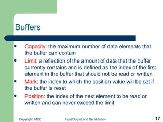 Buffers Capacity:  the maximum number of data elements that the buffer can contain Limit : a reflection of the amount of data that the buffer currently contains and is defined as the index of the first element in the buffer that should not be read or written Mark : the index to which the position value will be set if the buffer is reset  Position : the index of the next element to be read or written and can never exceed the limit 