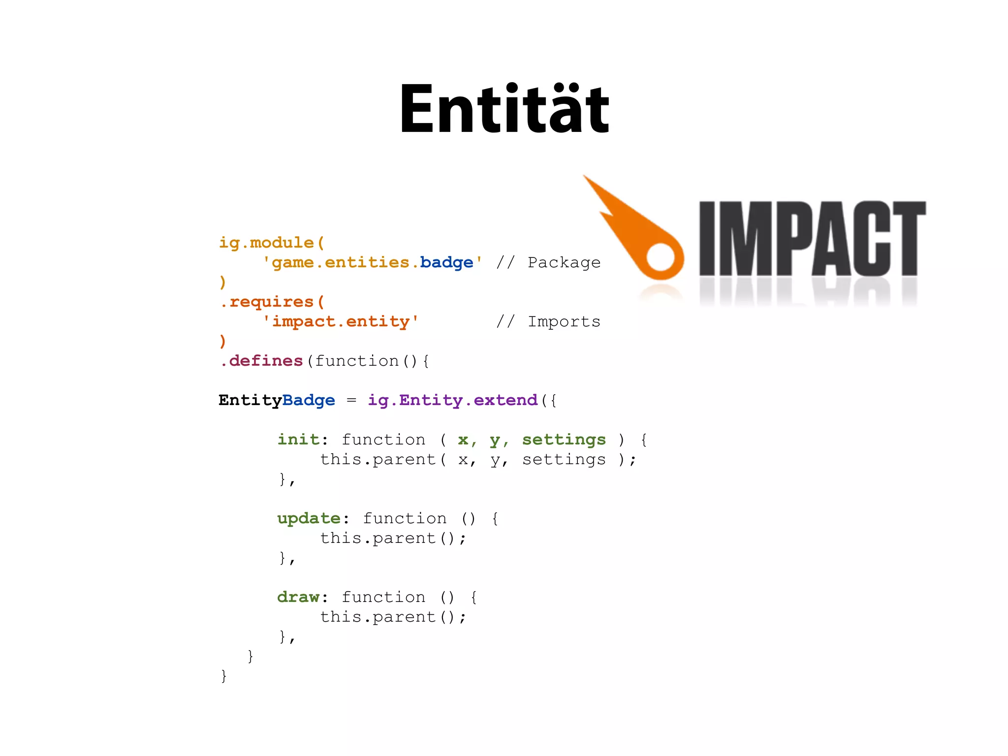 Entität
ig.module(
    'game.entities.badge' // Package
)
.requires(
    'impact.entity'       // Imports
)
.defines(function(){

EntityBadge = ig.Entity.extend({

        init: function ( x, y, settings ) {
            this.parent( x, y, settings );
        },

        update: function () {
            this.parent();
        },

        draw: function () {
            this.parent();
        },
    }
}
 