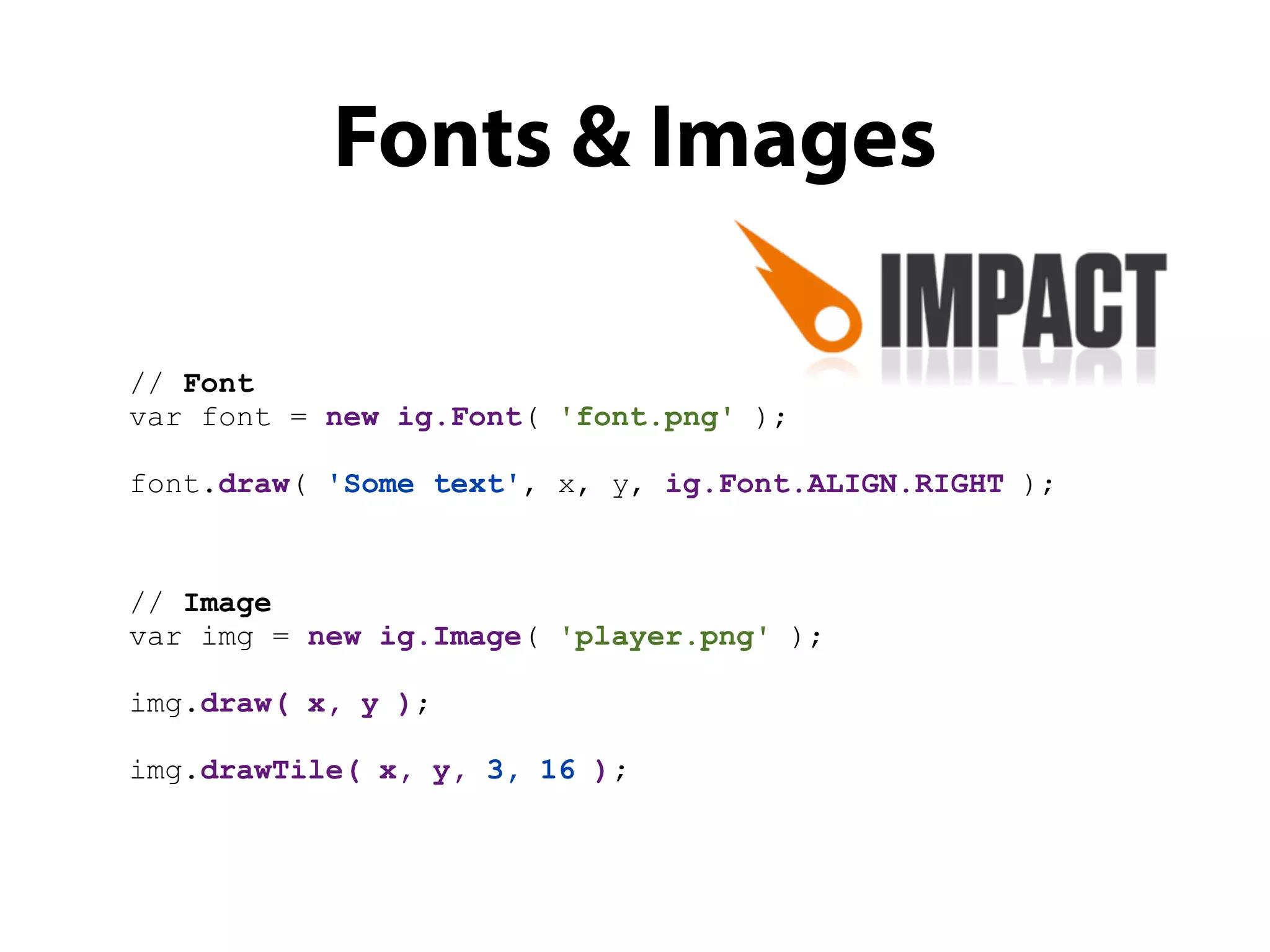 Fonts & Images

// Font
var font = new ig.Font( 'font.png' );

font.draw( 'Some text', x, y, ig.Font.ALIGN.RIGHT );



// Image
var img = new ig.Image( 'player.png' );

img.draw( x, y );

img.drawTile( x, y, 3, 16 );
 