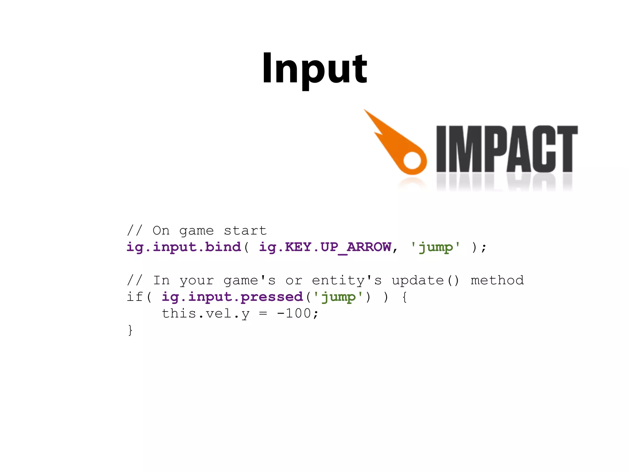 Input


// On game start
ig.input.bind( ig.KEY.UP_ARROW, 'jump' );

// In your game's or entity's update() method
if( ig.input.pressed('jump') ) {
    this.vel.y = -100;
}
 