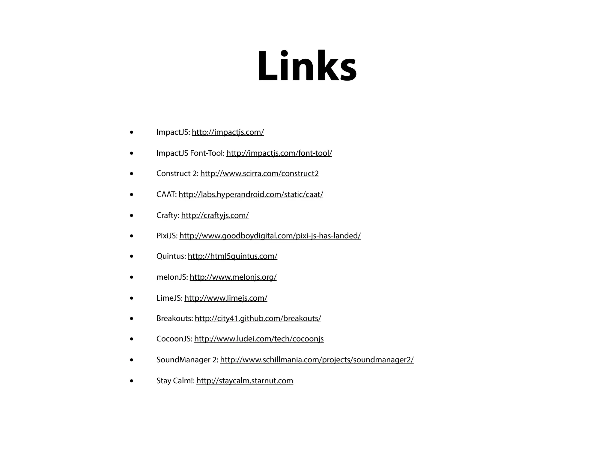 Links
•   ImpactJS: http://impactjs.com/

•   ImpactJS Font-Tool: http://impactjs.com/font-tool/

•   Construct 2: http://www.scirra.com/construct2

•   CAAT: http://labs.hyperandroid.com/static/caat/

•   Crafty: http://craftyjs.com/

•   PixiJS: http://www.goodboydigital.com/pixi-js-has-landed/

•   Quintus: http://html5quintus.com/

•   melonJS: http://www.melonjs.org/

•   LimeJS: http://www.limejs.com/

•   Breakouts: http://city41.github.com/breakouts/

•   CocoonJS: http://www.ludei.com/tech/cocoonjs

•   SoundManager 2: http://www.schillmania.com/projects/soundmanager2/

•   Stay Calm!: http://staycalm.starnut.com
 