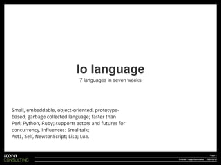 Io language
                              7 languages in seven weeks




Small, embeddable, object-oriented, prototype-
based, garbage collected language; faster than
Perl, Python, Ruby; supports actors and futures for
concurrency. Influences: Smalltalk;
Act1, Self, NewtonScript; Lisp; Lua.


                                                                                        Page 1
                                                           Endres i topp-/bunntekst , 9/29/2012
 