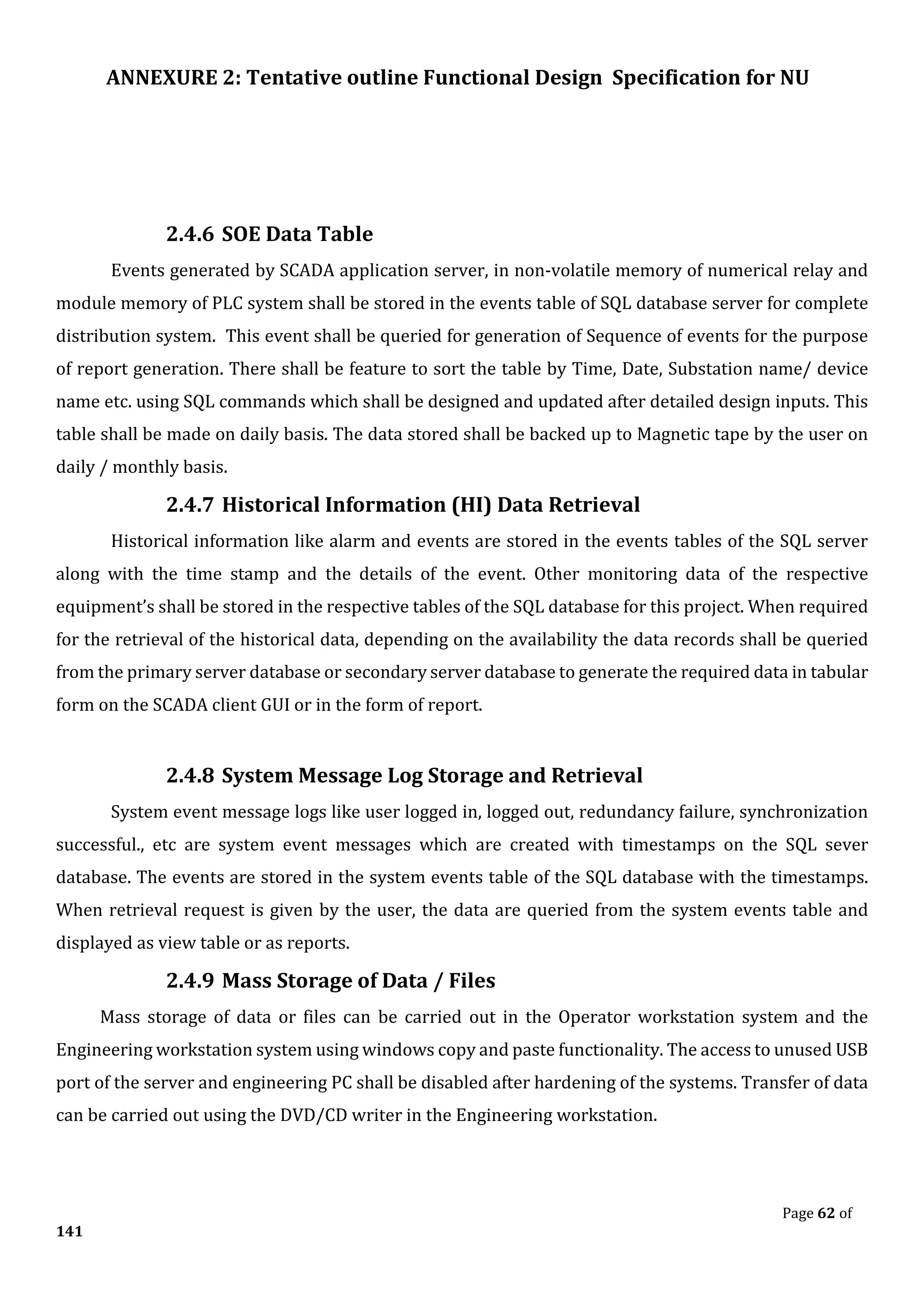 ANNEXURE 2: Tentative outline Functional Design Specification for NU
Page 62 of
141
2.4.6 SOE Data Table
Events generated by SCADA application server, in non-volatile memory of numerical relay and
module memory of PLC system shall be stored in the events table of SQL database server for complete
distribution system. This event shall be queried for generation of Sequence of events for the purpose
of report generation. There shall be feature to sort the table by Time, Date, Substation name/ device
name etc. using SQL commands which shall be designed and updated after detailed design inputs. This
table shall be made on daily basis. The data stored shall be backed up to Magnetic tape by the user on
daily / monthly basis.
2.4.7 Historical Information (HI) Data Retrieval
Historical information like alarm and events are stored in the events tables of the SQL server
along with the time stamp and the details of the event. Other monitoring data of the respective
equipment’s shall be stored in the respective tables of the SQL database for this project. When required
for the retrieval of the historical data, depending on the availability the data records shall be queried
from the primary server database or secondary server database to generate the required data in tabular
form on the SCADA client GUI or in the form of report.
2.4.8 System Message Log Storage and Retrieval
System event message logs like user logged in, logged out, redundancy failure, synchronization
successful., etc are system event messages which are created with timestamps on the SQL sever
database. The events are stored in the system events table of the SQL database with the timestamps.
When retrieval request is given by the user, the data are queried from the system events table and
displayed as view table or as reports.
2.4.9 Mass Storage of Data / Files
Mass storage of data or files can be carried out in the Operator workstation system and the
Engineering workstation system using windows copy and paste functionality. The access to unused USB
port of the server and engineering PC shall be disabled after hardening of the systems. Transfer of data
can be carried out using the DVD/CD writer in the Engineering workstation.
 