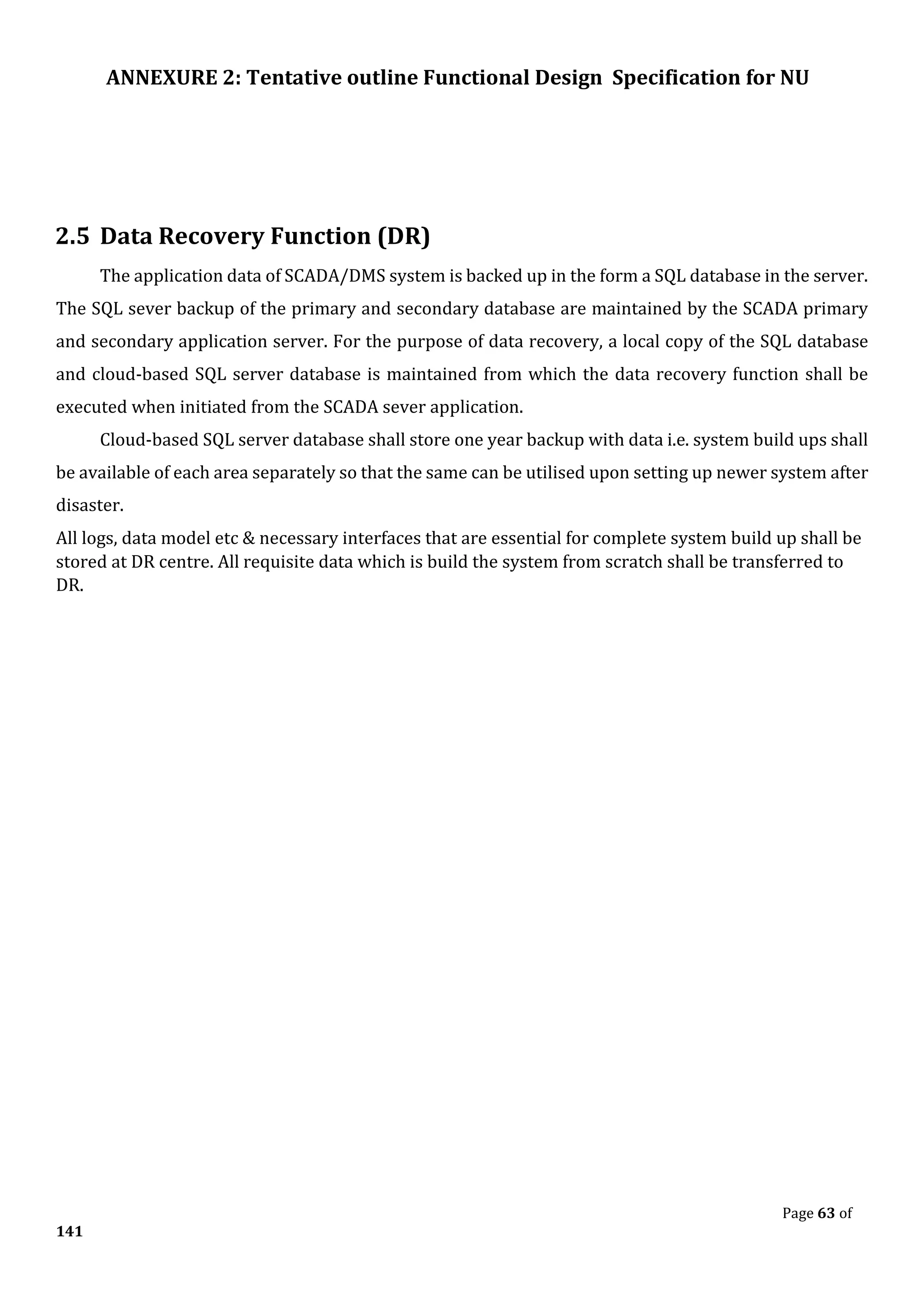 ANNEXURE 2: Tentative outline Functional Design Specification for NU
Page 63 of
141
2.5 Data Recovery Function (DR)
The application data of SCADA/DMS system is backed up in the form a SQL database in the server.
The SQL sever backup of the primary and secondary database are maintained by the SCADA primary
and secondary application server. For the purpose of data recovery, a local copy of the SQL database
and cloud-based SQL server database is maintained from which the data recovery function shall be
executed when initiated from the SCADA sever application.
Cloud-based SQL server database shall store one year backup with data i.e. system build ups shall
be available of each area separately so that the same can be utilised upon setting up newer system after
disaster.
All logs, data model etc & necessary interfaces that are essential for complete system build up shall be
stored at DR centre. All requisite data which is build the system from scratch shall be transferred to
DR.
 