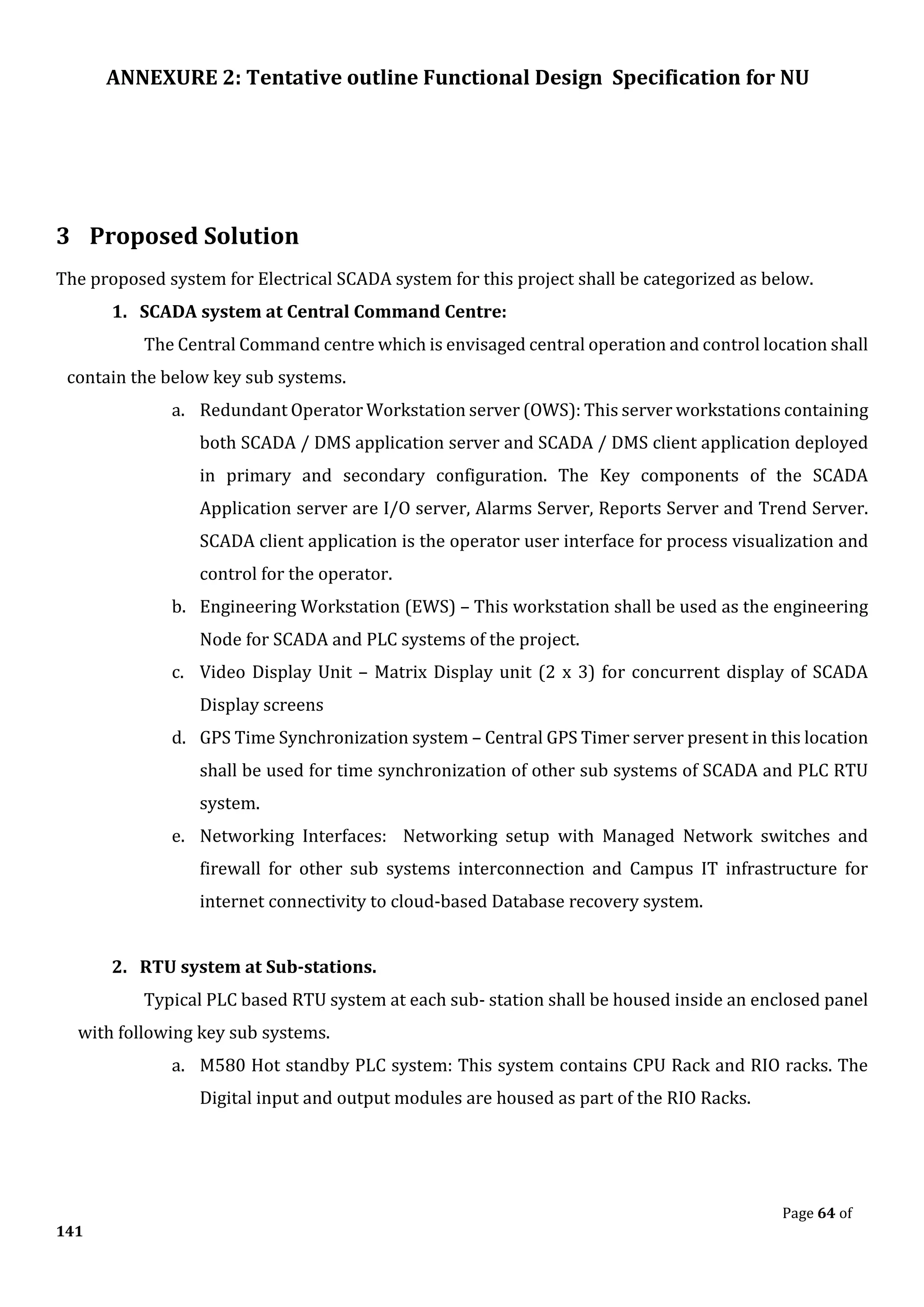 ANNEXURE 2: Tentative outline Functional Design Specification for NU
Page 64 of
141
3 Proposed Solution
The proposed system for Electrical SCADA system for this project shall be categorized as below.
1. SCADA system at Central Command Centre:
The Central Command centre which is envisaged central operation and control location shall
contain the below key sub systems.
a. Redundant Operator Workstation server (OWS): This server workstations containing
both SCADA / DMS application server and SCADA / DMS client application deployed
in primary and secondary configuration. The Key components of the SCADA
Application server are I/O server, Alarms Server, Reports Server and Trend Server.
SCADA client application is the operator user interface for process visualization and
control for the operator.
b. Engineering Workstation (EWS) – This workstation shall be used as the engineering
Node for SCADA and PLC systems of the project.
c. Video Display Unit – Matrix Display unit (2 x 3) for concurrent display of SCADA
Display screens
d. GPS Time Synchronization system – Central GPS Timer server present in this location
shall be used for time synchronization of other sub systems of SCADA and PLC RTU
system.
e. Networking Interfaces: Networking setup with Managed Network switches and
firewall for other sub systems interconnection and Campus IT infrastructure for
internet connectivity to cloud-based Database recovery system.
2. RTU system at Sub-stations.
Typical PLC based RTU system at each sub- station shall be housed inside an enclosed panel
with following key sub systems.
a. M580 Hot standby PLC system: This system contains CPU Rack and RIO racks. The
Digital input and output modules are housed as part of the RIO Racks.
 