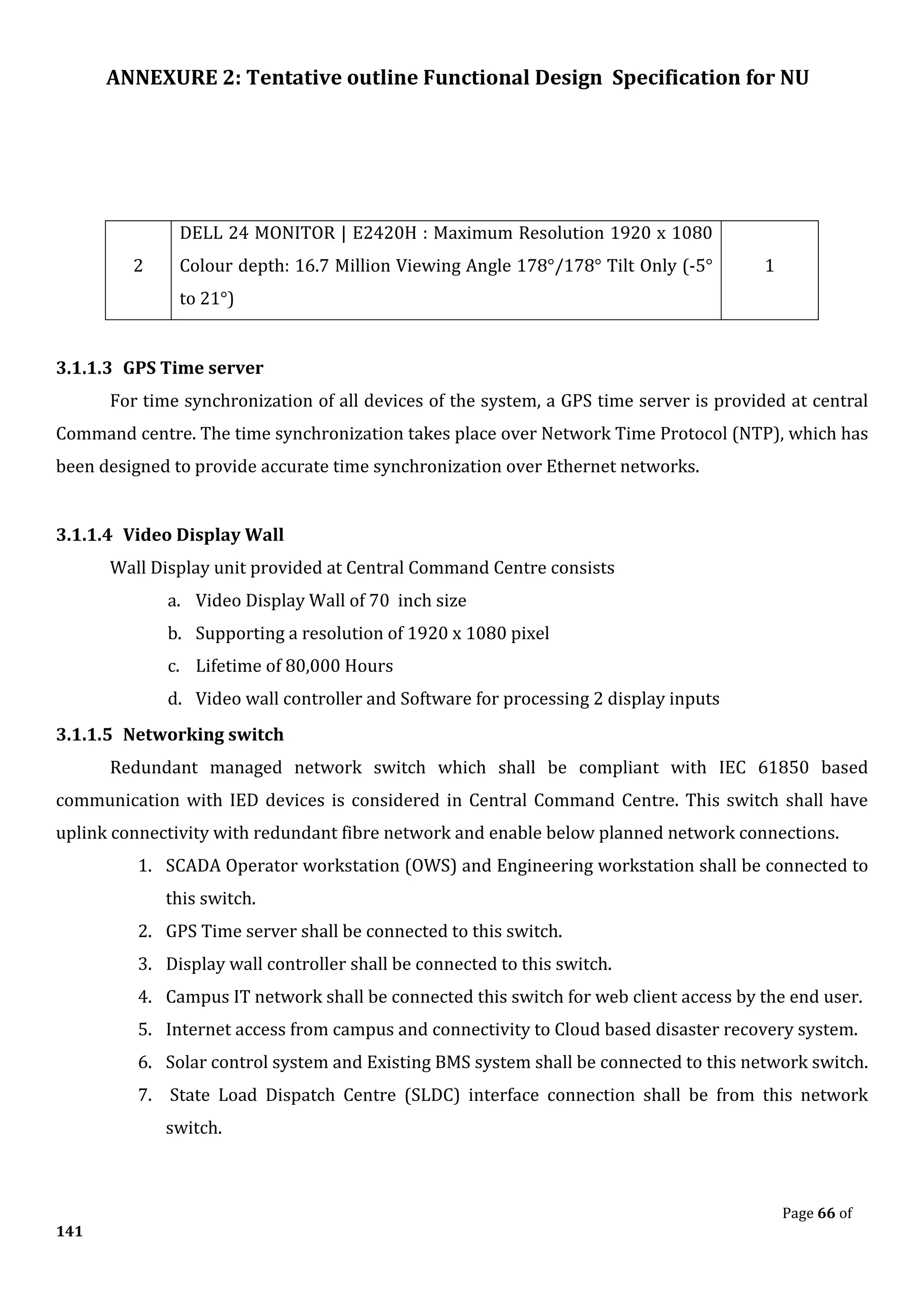 ANNEXURE 2: Tentative outline Functional Design Specification for NU
Page 66 of
141
2
DELL 24 MONITOR | E2420H : Maximum Resolution 1920 x 1080
Colour depth: 16.7 Million Viewing Angle 178°/178° Tilt Only (-5°
to 21°)
1
3.1.1.3 GPS Time server
For time synchronization of all devices of the system, a GPS time server is provided at central
Command centre. The time synchronization takes place over Network Time Protocol (NTP), which has
been designed to provide accurate time synchronization over Ethernet networks.
3.1.1.4 Video Display Wall
Wall Display unit provided at Central Command Centre consists
a. Video Display Wall of 70 inch size
b. Supporting a resolution of 1920 x 1080 pixel
c. Lifetime of 80,000 Hours
d. Video wall controller and Software for processing 2 display inputs
3.1.1.5 Networking switch
Redundant managed network switch which shall be compliant with IEC 61850 based
communication with IED devices is considered in Central Command Centre. This switch shall have
uplink connectivity with redundant fibre network and enable below planned network connections.
1. SCADA Operator workstation (OWS) and Engineering workstation shall be connected to
this switch.
2. GPS Time server shall be connected to this switch.
3. Display wall controller shall be connected to this switch.
4. Campus IT network shall be connected this switch for web client access by the end user.
5. Internet access from campus and connectivity to Cloud based disaster recovery system.
6. Solar control system and Existing BMS system shall be connected to this network switch.
7. State Load Dispatch Centre (SLDC) interface connection shall be from this network
switch.
 