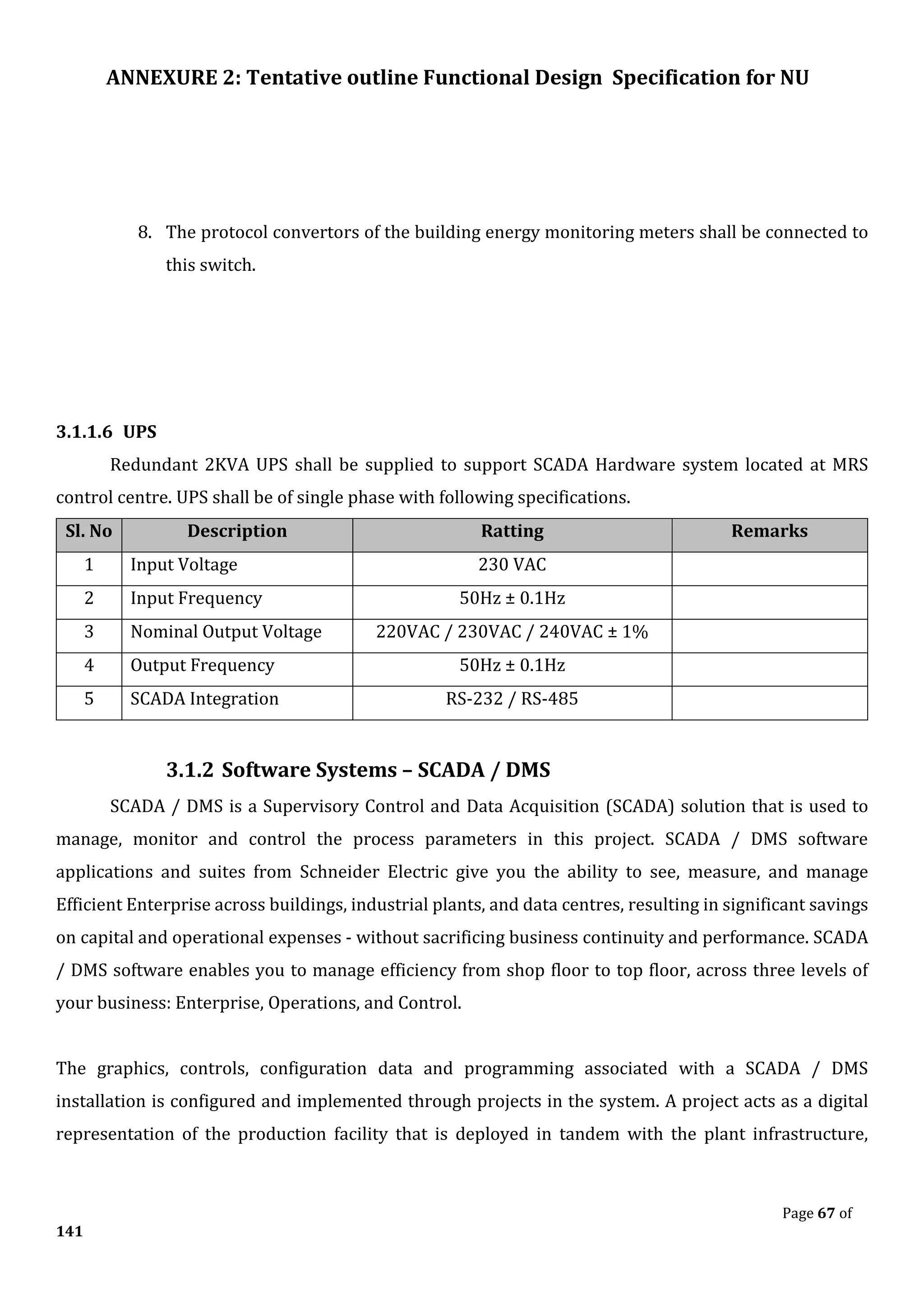 ANNEXURE 2: Tentative outline Functional Design Specification for NU
Page 67 of
141
8. The protocol convertors of the building energy monitoring meters shall be connected to
this switch.
3.1.1.6 UPS
Redundant 2KVA UPS shall be supplied to support SCADA Hardware system located at MRS
control centre. UPS shall be of single phase with following specifications.
Sl. No Description Ratting Remarks
1 Input Voltage 230 VAC
2 Input Frequency 50Hz ± 0.1Hz
3 Nominal Output Voltage 220VAC / 230VAC / 240VAC ± 1%
4 Output Frequency 50Hz ± 0.1Hz
5 SCADA Integration RS-232 / RS-485
3.1.2 Software Systems – SCADA / DMS
SCADA / DMS is a Supervisory Control and Data Acquisition (SCADA) solution that is used to
manage, monitor and control the process parameters in this project. SCADA / DMS software
applications and suites from Schneider Electric give you the ability to see, measure, and manage
Efficient Enterprise across buildings, industrial plants, and data centres, resulting in significant savings
on capital and operational expenses - without sacrificing business continuity and performance. SCADA
/ DMS software enables you to manage efficiency from shop floor to top floor, across three levels of
your business: Enterprise, Operations, and Control.
The graphics, controls, configuration data and programming associated with a SCADA / DMS
installation is configured and implemented through projects in the system. A project acts as a digital
representation of the production facility that is deployed in tandem with the plant infrastructure,
 