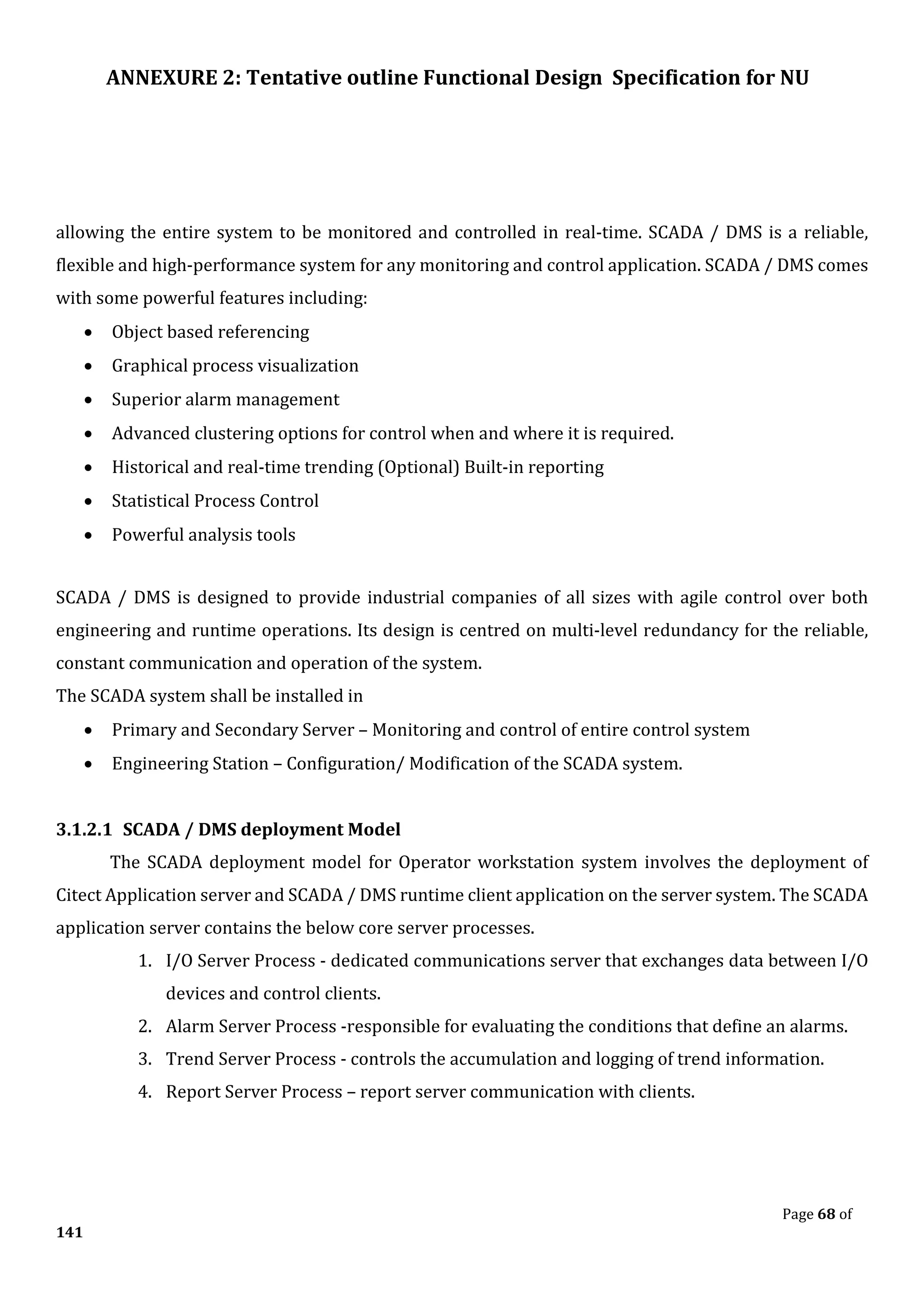 ANNEXURE 2: Tentative outline Functional Design Specification for NU
Page 68 of
141
allowing the entire system to be monitored and controlled in real-time. SCADA / DMS is a reliable,
flexible and high-performance system for any monitoring and control application. SCADA / DMS comes
with some powerful features including:
• Object based referencing
• Graphical process visualization
• Superior alarm management
• Advanced clustering options for control when and where it is required.
• Historical and real-time trending (Optional) Built-in reporting
• Statistical Process Control
• Powerful analysis tools
SCADA / DMS is designed to provide industrial companies of all sizes with agile control over both
engineering and runtime operations. Its design is centred on multi-level redundancy for the reliable,
constant communication and operation of the system.
The SCADA system shall be installed in
• Primary and Secondary Server – Monitoring and control of entire control system
• Engineering Station – Configuration/ Modification of the SCADA system.
3.1.2.1 SCADA / DMS deployment Model
The SCADA deployment model for Operator workstation system involves the deployment of
Citect Application server and SCADA / DMS runtime client application on the server system. The SCADA
application server contains the below core server processes.
1. I/O Server Process - dedicated communications server that exchanges data between I/O
devices and control clients.
2. Alarm Server Process -responsible for evaluating the conditions that define an alarms.
3. Trend Server Process - controls the accumulation and logging of trend information.
4. Report Server Process – report server communication with clients.
 