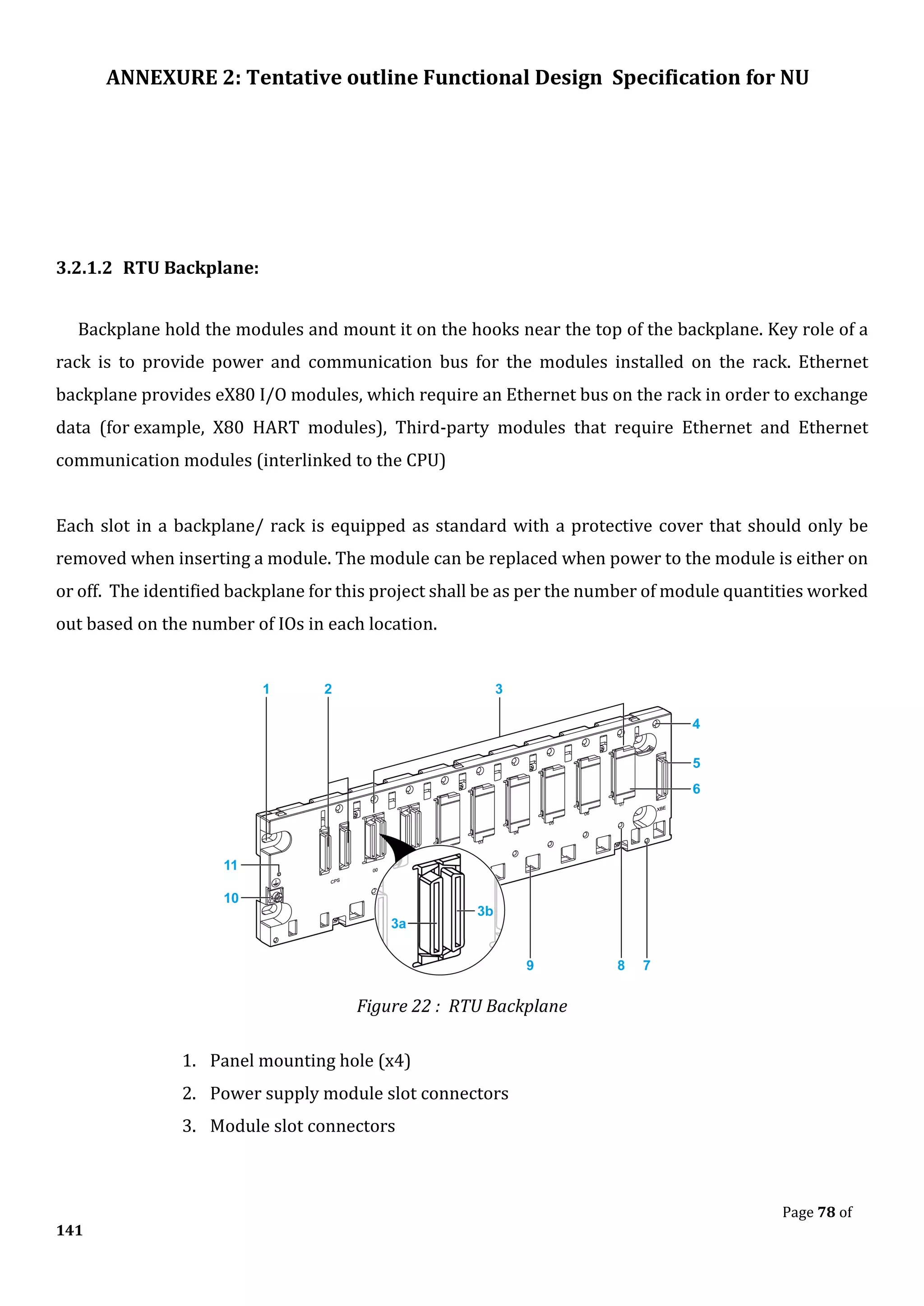 ANNEXURE 2: Tentative outline Functional Design Specification for NU
Page 78 of
141
3.2.1.2 RTU Backplane:
Backplane hold the modules and mount it on the hooks near the top of the backplane. Key role of a
rack is to provide power and communication bus for the modules installed on the rack. Ethernet
backplane provides eX80 I/O modules, which require an Ethernet bus on the rack in order to exchange
data (for example, X80 HART modules), Third-party modules that require Ethernet and Ethernet
communication modules (interlinked to the CPU)
Each slot in a backplane/ rack is equipped as standard with a protective cover that should only be
removed when inserting a module. The module can be replaced when power to the module is either on
or off. The identified backplane for this project shall be as per the number of module quantities worked
out based on the number of IOs in each location.
Figure 22 : RTU Backplane
1. Panel mounting hole (x4)
2. Power supply module slot connectors
3. Module slot connectors
 