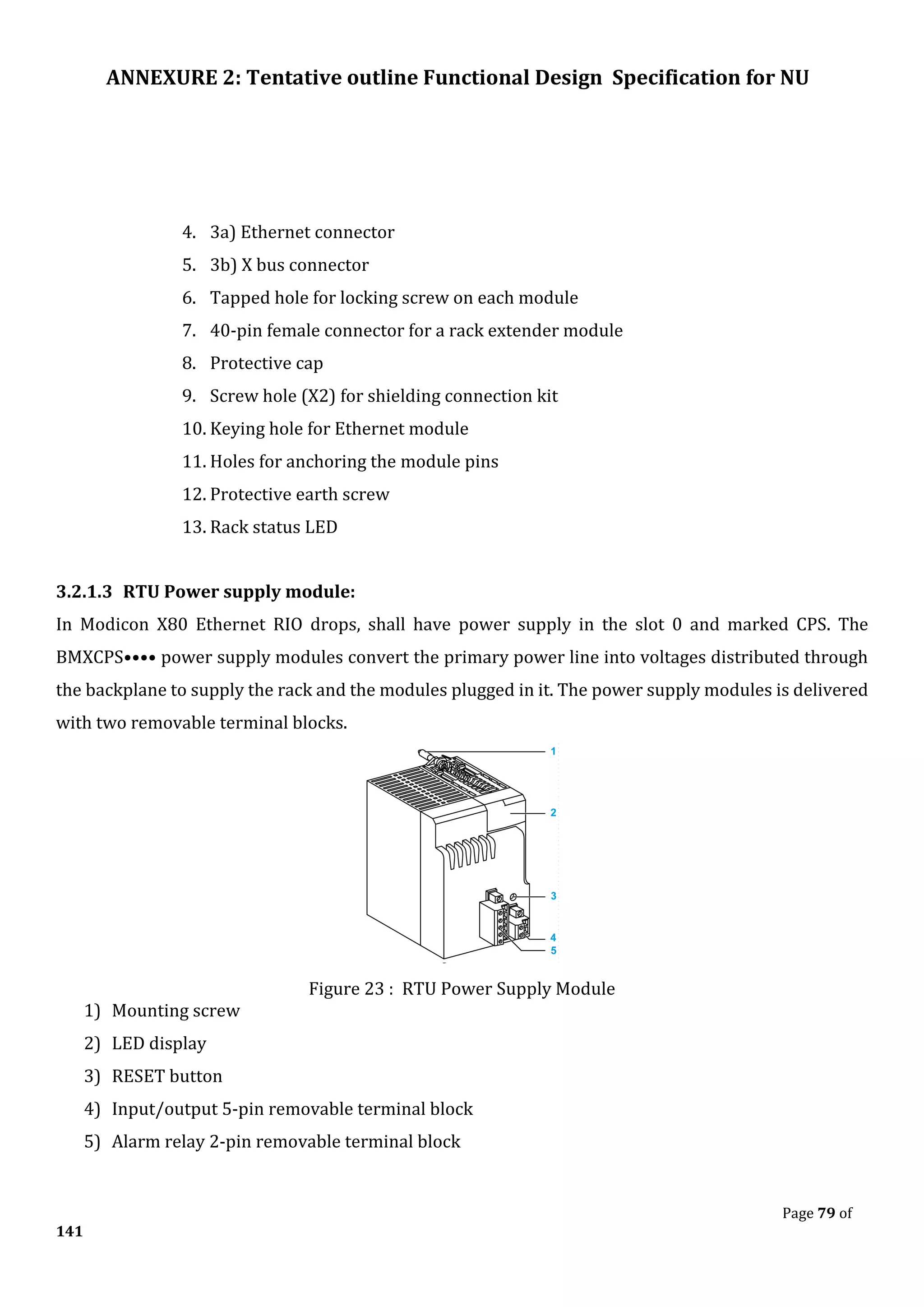 ANNEXURE 2: Tentative outline Functional Design Specification for NU
Page 79 of
141
4. 3a) Ethernet connector
5. 3b) X bus connector
6. Tapped hole for locking screw on each module
7. 40-pin female connector for a rack extender module
8. Protective cap
9. Screw hole (X2) for shielding connection kit
10. Keying hole for Ethernet module
11. Holes for anchoring the module pins
12. Protective earth screw
13. Rack status LED
3.2.1.3 RTU Power supply module:
In Modicon X80 Ethernet RIO drops, shall have power supply in the slot 0 and marked CPS. The
BMXCPS•••• power supply modules convert the primary power line into voltages distributed through
the backplane to supply the rack and the modules plugged in it. The power supply modules is delivered
with two removable terminal blocks.
Figure 23 : RTU Power Supply Module
1) Mounting screw
2) LED display
3) RESET button
4) Input/output 5-pin removable terminal block
5) Alarm relay 2-pin removable terminal block
 