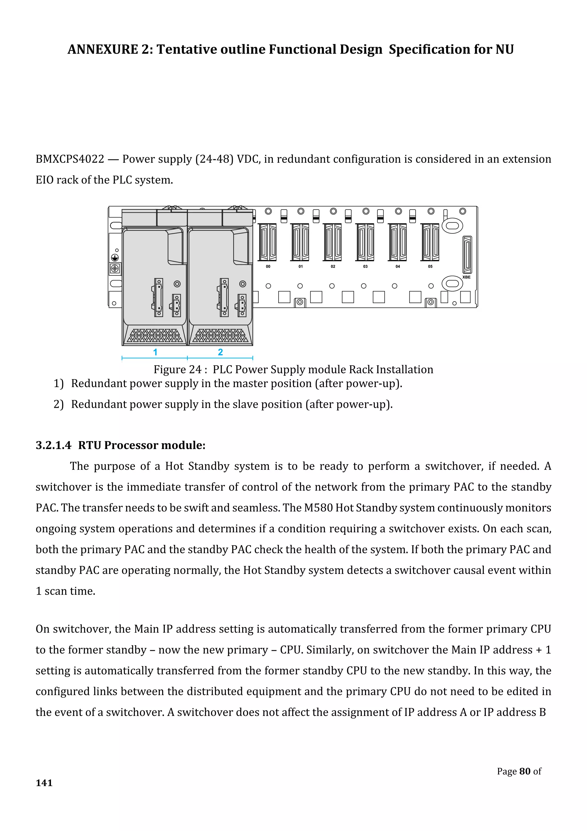 ANNEXURE 2: Tentative outline Functional Design Specification for NU
Page 80 of
141
BMXCPS4022 — Power supply (24-48) VDC, in redundant configuration is considered in an extension
EIO rack of the PLC system.
Figure 24 : PLC Power Supply module Rack Installation
1) Redundant power supply in the master position (after power-up).
2) Redundant power supply in the slave position (after power-up).
3.2.1.4 RTU Processor module:
The purpose of a Hot Standby system is to be ready to perform a switchover, if needed. A
switchover is the immediate transfer of control of the network from the primary PAC to the standby
PAC. The transfer needs to be swift and seamless. The M580 Hot Standby system continuously monitors
ongoing system operations and determines if a condition requiring a switchover exists. On each scan,
both the primary PAC and the standby PAC check the health of the system. If both the primary PAC and
standby PAC are operating normally, the Hot Standby system detects a switchover causal event within
1 scan time.
On switchover, the Main IP address setting is automatically transferred from the former primary CPU
to the former standby – now the new primary – CPU. Similarly, on switchover the Main IP address + 1
setting is automatically transferred from the former standby CPU to the new standby. In this way, the
configured links between the distributed equipment and the primary CPU do not need to be edited in
the event of a switchover. A switchover does not affect the assignment of IP address A or IP address B
 