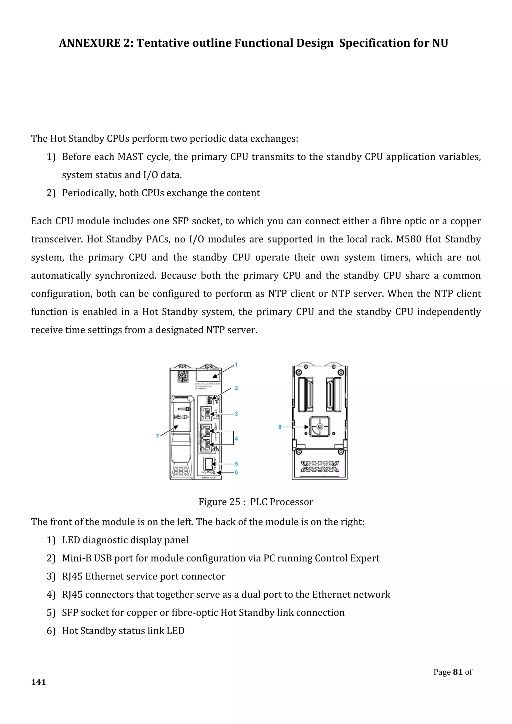 ANNEXURE 2: Tentative outline Functional Design Specification for NU
Page 81 of
141
The Hot Standby CPUs perform two periodic data exchanges:
1) Before each MAST cycle, the primary CPU transmits to the standby CPU application variables,
system status and I/O data.
2) Periodically, both CPUs exchange the content
Each CPU module includes one SFP socket, to which you can connect either a fibre optic or a copper
transceiver. Hot Standby PACs, no I/O modules are supported in the local rack. M580 Hot Standby
system, the primary CPU and the standby CPU operate their own system timers, which are not
automatically synchronized. Because both the primary CPU and the standby CPU share a common
configuration, both can be configured to perform as NTP client or NTP server. When the NTP client
function is enabled in a Hot Standby system, the primary CPU and the standby CPU independently
receive time settings from a designated NTP server.
Figure 25 : PLC Processor
The front of the module is on the left. The back of the module is on the right:
1) LED diagnostic display panel
2) Mini-B USB port for module configuration via PC running Control Expert
3) RJ45 Ethernet service port connector
4) RJ45 connectors that together serve as a dual port to the Ethernet network
5) SFP socket for copper or fibre-optic Hot Standby link connection
6) Hot Standby status link LED
 