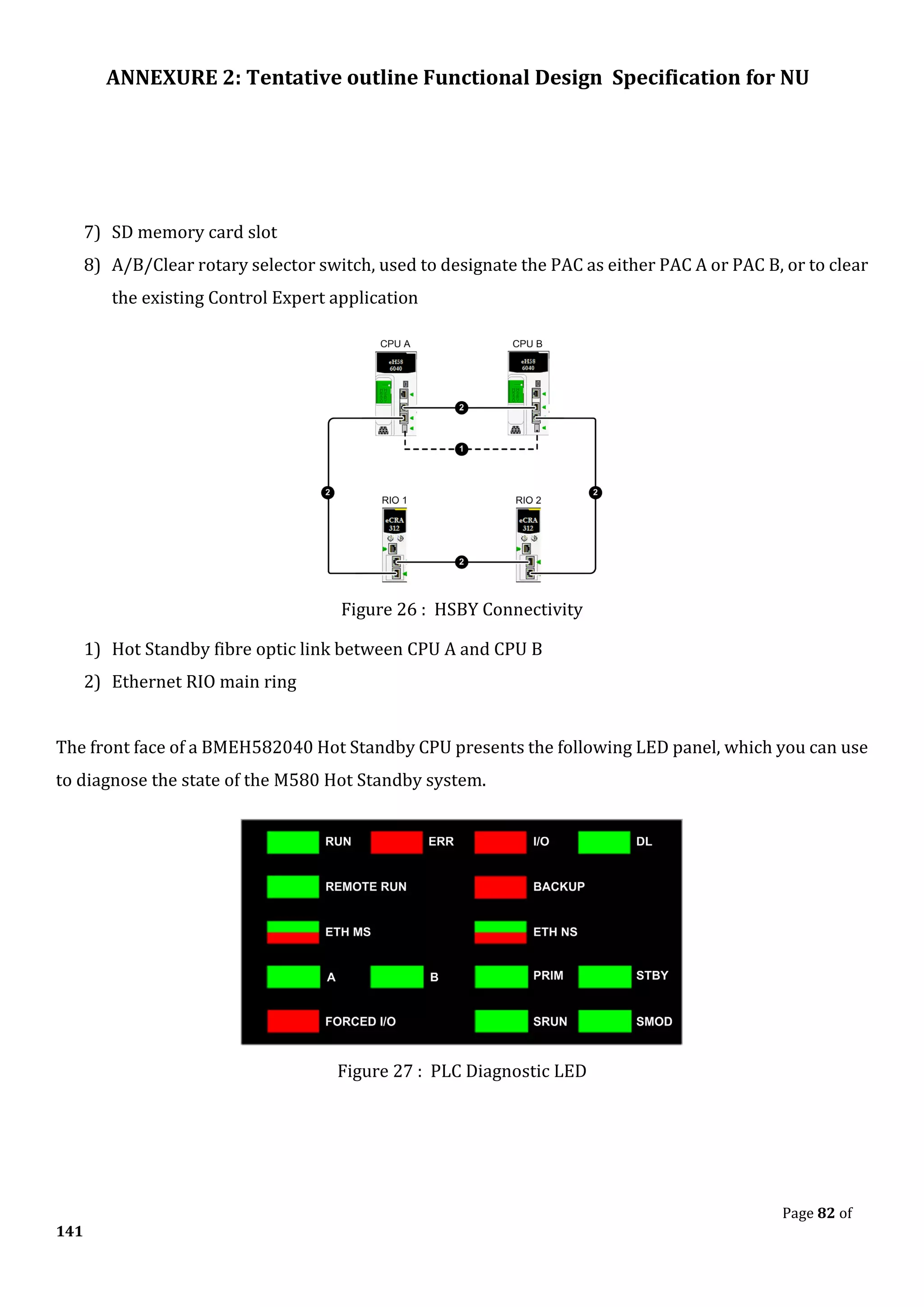 ANNEXURE 2: Tentative outline Functional Design Specification for NU
Page 82 of
141
7) SD memory card slot
8) A/B/Clear rotary selector switch, used to designate the PAC as either PAC A or PAC B, or to clear
the existing Control Expert application
Figure 26 : HSBY Connectivity
1) Hot Standby fibre optic link between CPU A and CPU B
2) Ethernet RIO main ring
The front face of a BMEH582040 Hot Standby CPU presents the following LED panel, which you can use
to diagnose the state of the M580 Hot Standby system.
Figure 27 : PLC Diagnostic LED
 