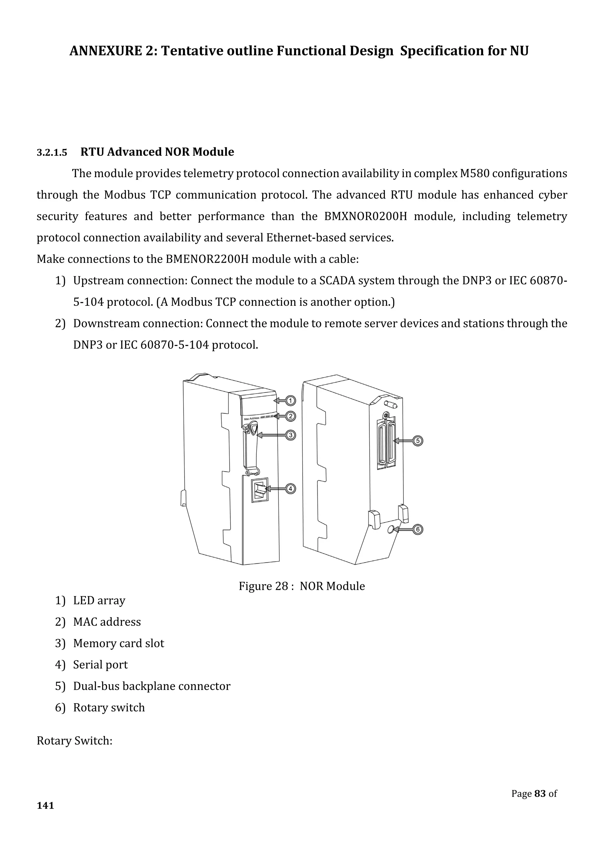 ANNEXURE 2: Tentative outline Functional Design Specification for NU
Page 83 of
141
3.2.1.5 RTU Advanced NOR Module
The module provides telemetry protocol connection availability in complex M580 configurations
through the Modbus TCP communication protocol. The advanced RTU module has enhanced cyber
security features and better performance than the BMXNOR0200H module, including telemetry
protocol connection availability and several Ethernet-based services.
Make connections to the BMENOR2200H module with a cable:
1) Upstream connection: Connect the module to a SCADA system through the DNP3 or IEC 60870-
5-104 protocol. (A Modbus TCP connection is another option.)
2) Downstream connection: Connect the module to remote server devices and stations through the
DNP3 or IEC 60870-5-104 protocol.
Figure 28 : NOR Module
1) LED array
2) MAC address
3) Memory card slot
4) Serial port
5) Dual-bus backplane connector
6) Rotary switch
Rotary Switch:
 