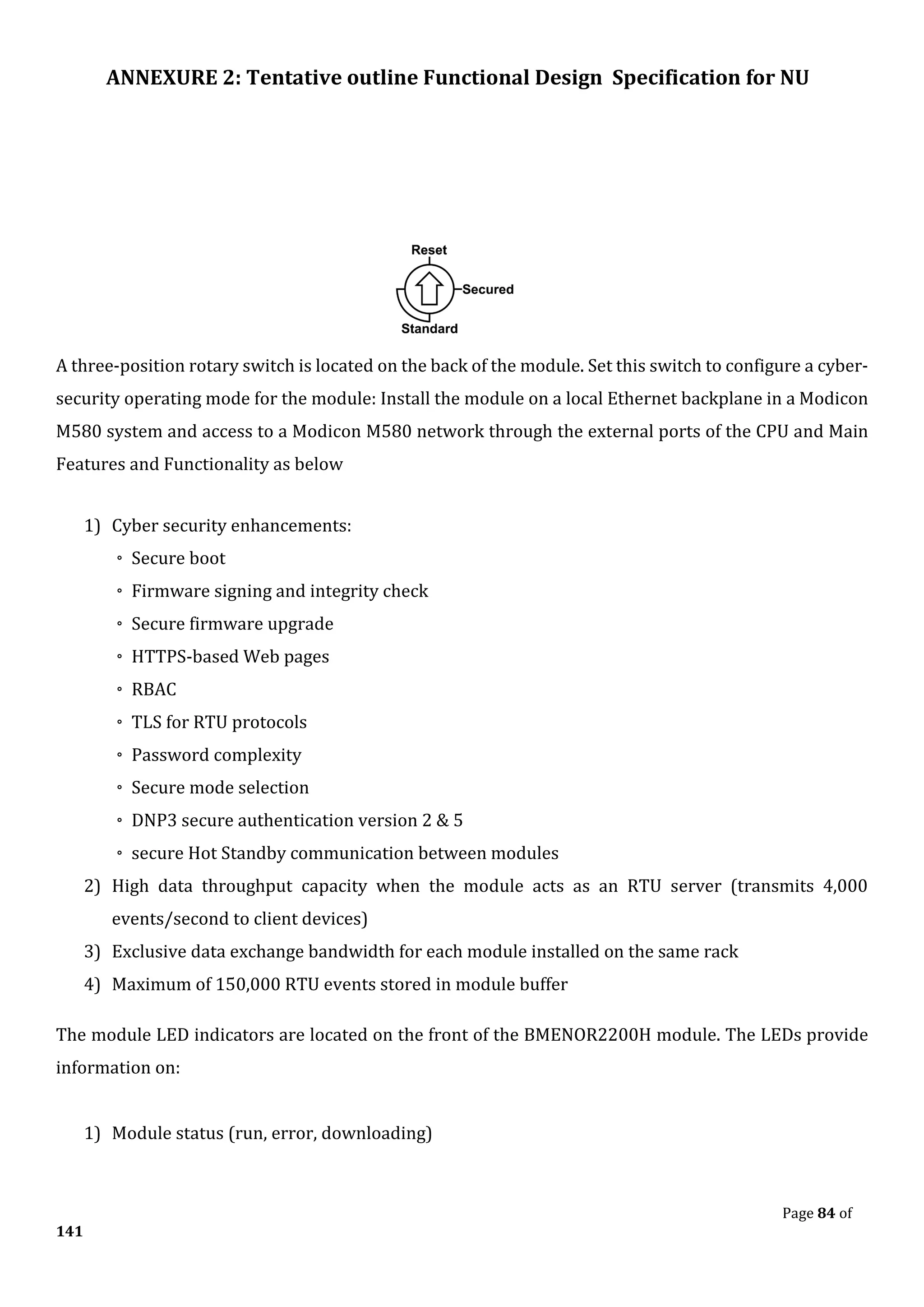 ANNEXURE 2: Tentative outline Functional Design Specification for NU
Page 84 of
141
A three-position rotary switch is located on the back of the module. Set this switch to configure a cyber-
security operating mode for the module: Install the module on a local Ethernet backplane in a Modicon
M580 system and access to a Modicon M580 network through the external ports of the CPU and Main
Features and Functionality as below
1) Cyber security enhancements:
◦ Secure boot
◦ Firmware signing and integrity check
◦ Secure firmware upgrade
◦ HTTPS-based Web pages
◦ RBAC
◦ TLS for RTU protocols
◦ Password complexity
◦ Secure mode selection
◦ DNP3 secure authentication version 2 & 5
◦ secure Hot Standby communication between modules
2) High data throughput capacity when the module acts as an RTU server (transmits 4,000
events/second to client devices)
3) Exclusive data exchange bandwidth for each module installed on the same rack
4) Maximum of 150,000 RTU events stored in module buffer
The module LED indicators are located on the front of the BMENOR2200H module. The LEDs provide
information on:
1) Module status (run, error, downloading)
 