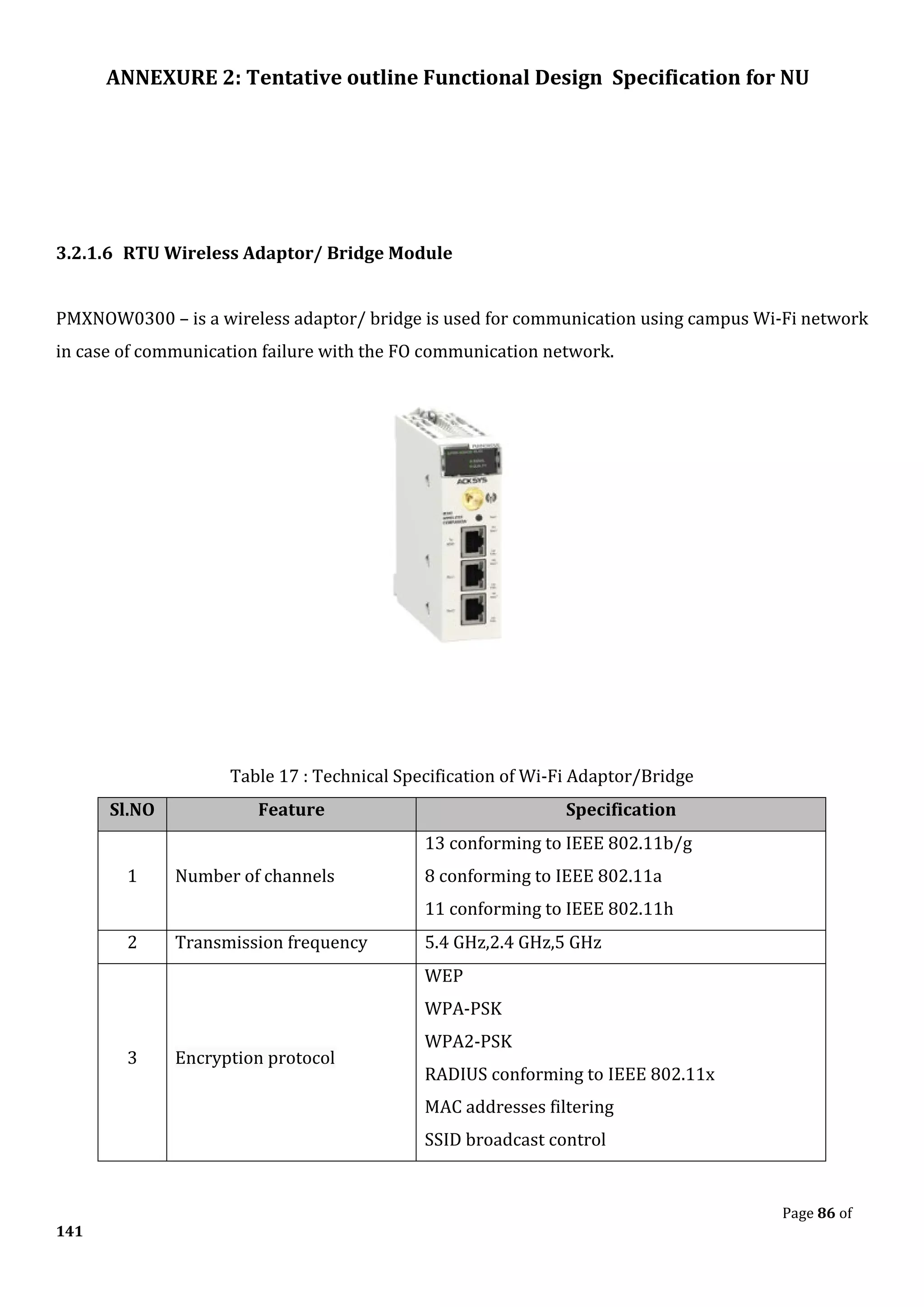 ANNEXURE 2: Tentative outline Functional Design Specification for NU
Page 86 of
141
3.2.1.6 RTU Wireless Adaptor/ Bridge Module
PMXNOW0300 – is a wireless adaptor/ bridge is used for communication using campus Wi-Fi network
in case of communication failure with the FO communication network.
Table 17 : Technical Specification of Wi-Fi Adaptor/Bridge
Sl.NO Feature Specification
1 Number of channels
13 conforming to IEEE 802.11b/g
8 conforming to IEEE 802.11a
11 conforming to IEEE 802.11h
2 Transmission frequency 5.4 GHz,2.4 GHz,5 GHz
3 Encryption protocol
WEP
WPA-PSK
WPA2-PSK
RADIUS conforming to IEEE 802.11x
MAC addresses filtering
SSID broadcast control
 