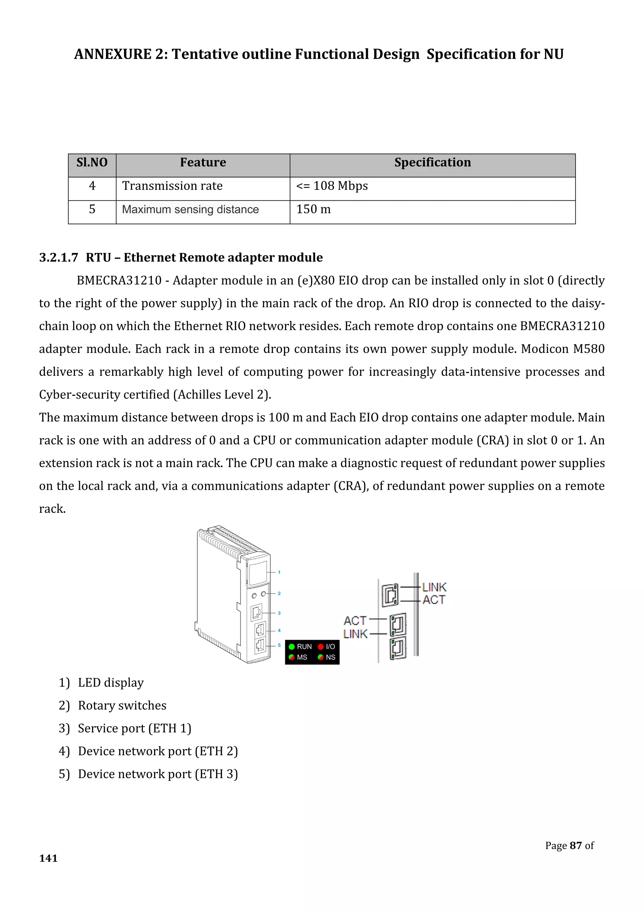 ANNEXURE 2: Tentative outline Functional Design Specification for NU
Page 87 of
141
Sl.NO Feature Specification
4 Transmission rate <= 108 Mbps
5 Maximum sensing distance 150 m
3.2.1.7 RTU – Ethernet Remote adapter module
BMECRA31210 - Adapter module in an (e)X80 EIO drop can be installed only in slot 0 (directly
to the right of the power supply) in the main rack of the drop. An RIO drop is connected to the daisy-
chain loop on which the Ethernet RIO network resides. Each remote drop contains one BMECRA31210
adapter module. Each rack in a remote drop contains its own power supply module. Modicon M580
delivers a remarkably high level of computing power for increasingly data-intensive processes and
Cyber-security certified (Achilles Level 2).
The maximum distance between drops is 100 m and Each EIO drop contains one adapter module. Main
rack is one with an address of 0 and a CPU or communication adapter module (CRA) in slot 0 or 1. An
extension rack is not a main rack. The CPU can make a diagnostic request of redundant power supplies
on the local rack and, via a communications adapter (CRA), of redundant power supplies on a remote
rack.
1) LED display
2) Rotary switches
3) Service port (ETH 1)
4) Device network port (ETH 2)
5) Device network port (ETH 3)
 