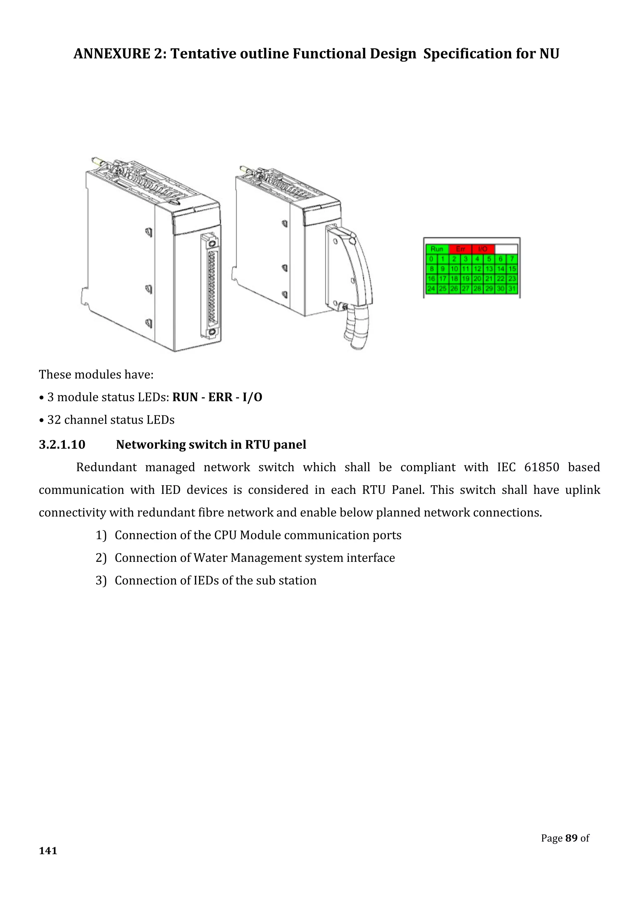 ANNEXURE 2: Tentative outline Functional Design Specification for NU
Page 89 of
141
These modules have:
• 3 module status LEDs: RUN - ERR - I/O
• 32 channel status LEDs
3.2.1.10 Networking switch in RTU panel
Redundant managed network switch which shall be compliant with IEC 61850 based
communication with IED devices is considered in each RTU Panel. This switch shall have uplink
connectivity with redundant fibre network and enable below planned network connections.
1) Connection of the CPU Module communication ports
2) Connection of Water Management system interface
3) Connection of IEDs of the sub station
 