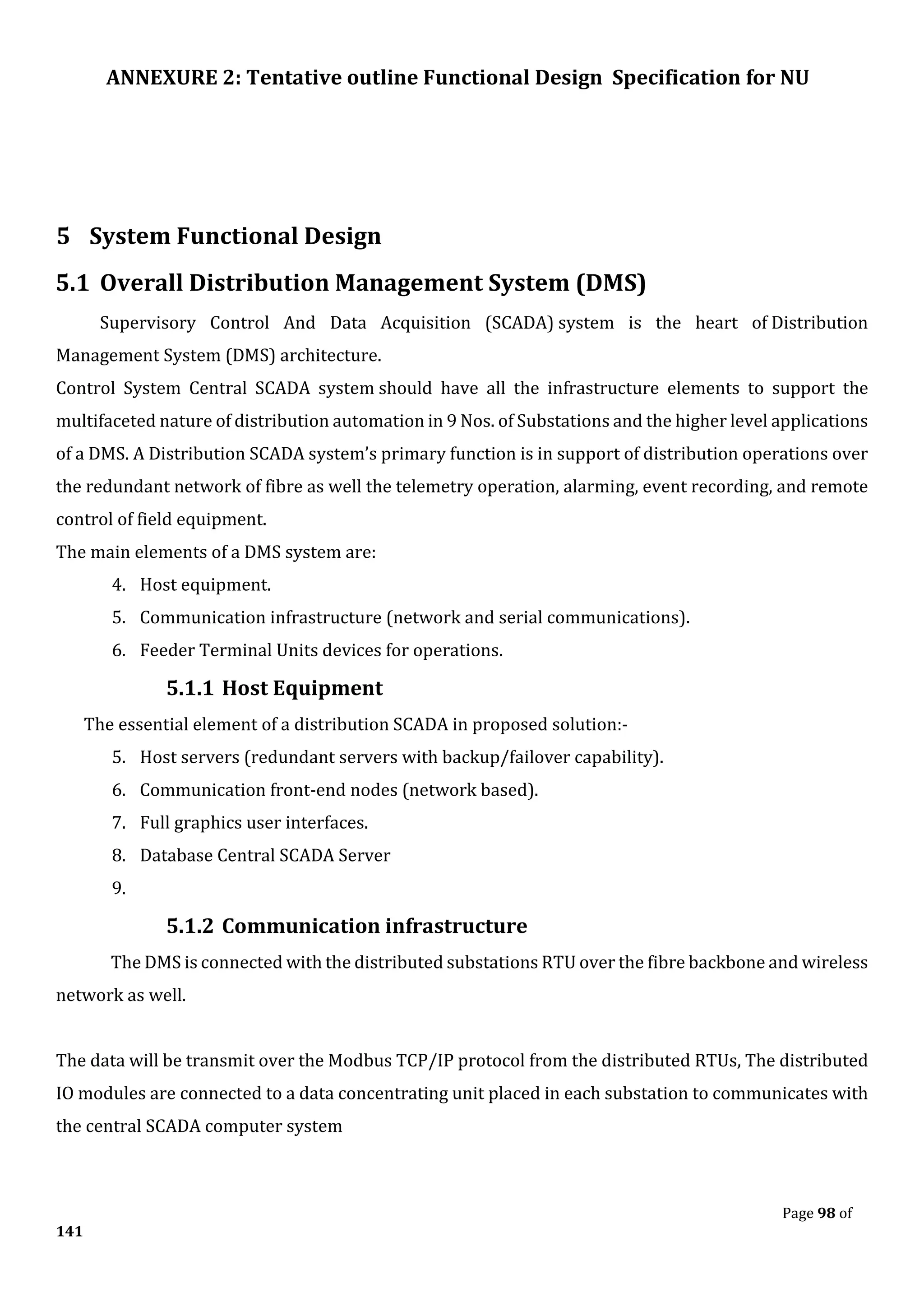 ANNEXURE 2: Tentative outline Functional Design Specification for NU
Page 98 of
141
5 System Functional Design
5.1 Overall Distribution Management System (DMS)
Supervisory Control And Data Acquisition (SCADA) system is the heart of Distribution
Management System (DMS) architecture.
Control System Central SCADA system should have all the infrastructure elements to support the
multifaceted nature of distribution automation in 9 Nos. of Substations and the higher level applications
of a DMS. A Distribution SCADA system’s primary function is in support of distribution operations over
the redundant network of fibre as well the telemetry operation, alarming, event recording, and remote
control of field equipment.
The main elements of a DMS system are:
4. Host equipment.
5. Communication infrastructure (network and serial communications).
6. Feeder Terminal Units devices for operations.
5.1.1 Host Equipment
The essential element of a distribution SCADA in proposed solution:-
5. Host servers (redundant servers with backup/failover capability).
6. Communication front-end nodes (network based).
7. Full graphics user interfaces.
8. Database Central SCADA Server
9.
5.1.2 Communication infrastructure
The DMS is connected with the distributed substations RTU over the fibre backbone and wireless
network as well.
The data will be transmit over the Modbus TCP/IP protocol from the distributed RTUs, The distributed
IO modules are connected to a data concentrating unit placed in each substation to communicates with
the central SCADA computer system
 