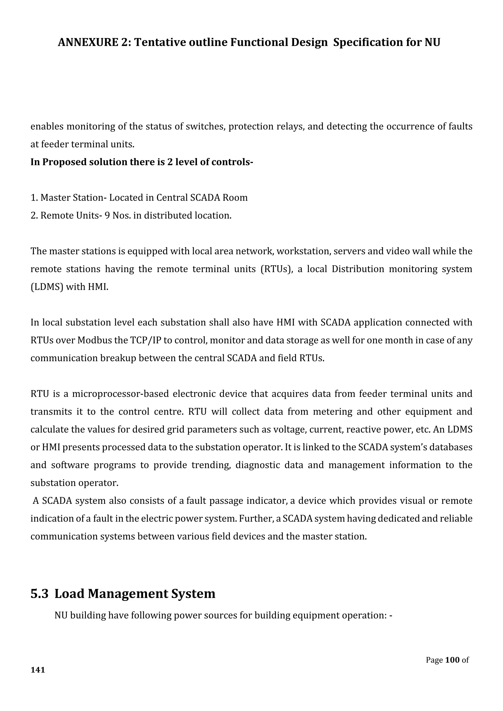 ANNEXURE 2: Tentative outline Functional Design Specification for NU
Page 100 of
141
enables monitoring of the status of switches, protection relays, and detecting the occurrence of faults
at feeder terminal units.
In Proposed solution there is 2 level of controls-
1. Master Station- Located in Central SCADA Room
2. Remote Units- 9 Nos. in distributed location.
The master stations is equipped with local area network, workstation, servers and video wall while the
remote stations having the remote terminal units (RTUs), a local Distribution monitoring system
(LDMS) with HMI.
In local substation level each substation shall also have HMI with SCADA application connected with
RTUs over Modbus the TCP/IP to control, monitor and data storage as well for one month in case of any
communication breakup between the central SCADA and field RTUs.
RTU is a microprocessor-based electronic device that acquires data from feeder terminal units and
transmits it to the control centre. RTU will collect data from metering and other equipment and
calculate the values for desired grid parameters such as voltage, current, reactive power, etc. An LDMS
or HMI presents processed data to the substation operator. It is linked to the SCADA system’s databases
and software programs to provide trending, diagnostic data and management information to the
substation operator.
A SCADA system also consists of a fault passage indicator, a device which provides visual or remote
indication of a fault in the electric power system. Further, a SCADA system having dedicated and reliable
communication systems between various field devices and the master station.
5.3 Load Management System
NU building have following power sources for building equipment operation: -
 