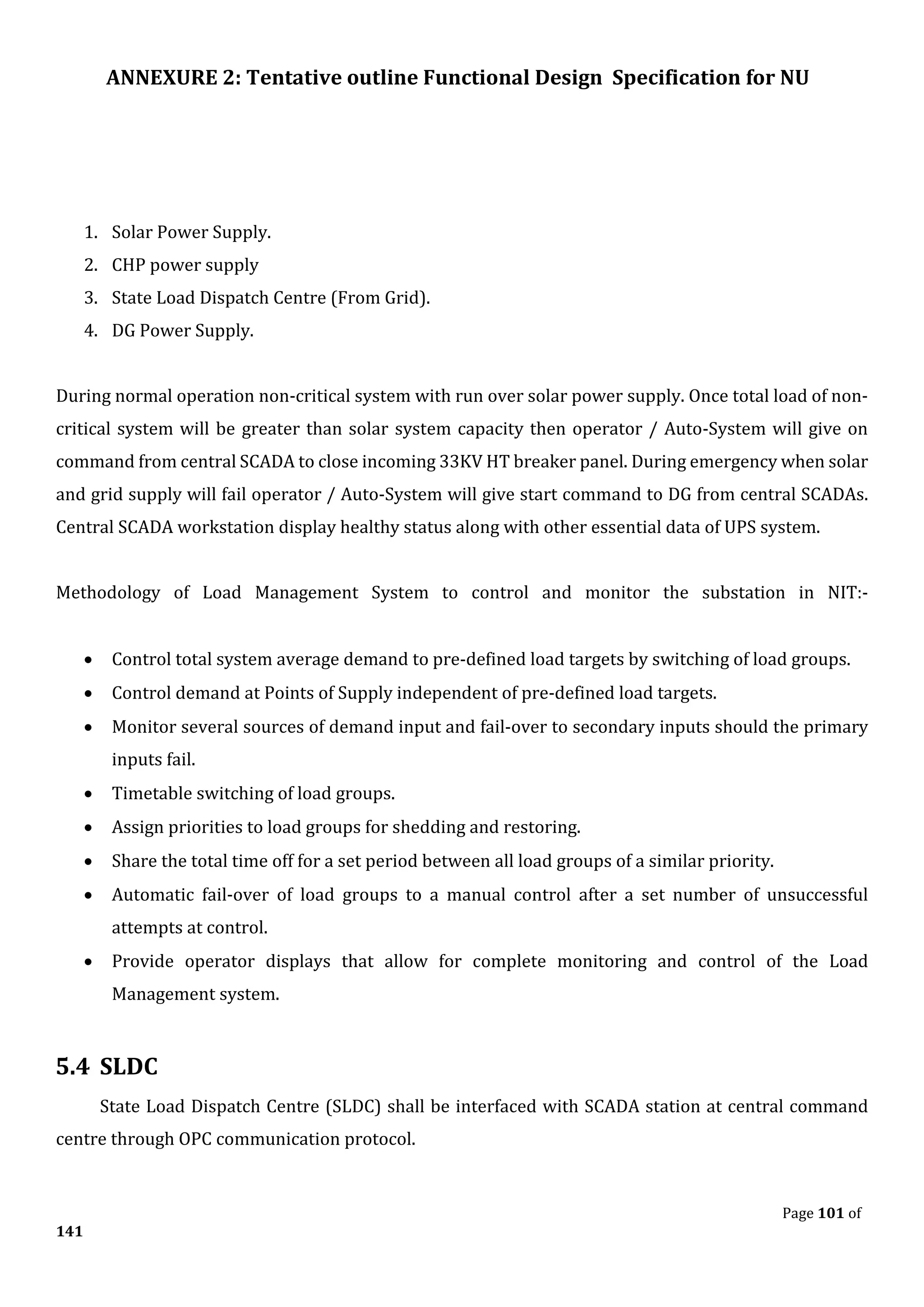 ANNEXURE 2: Tentative outline Functional Design Specification for NU
Page 101 of
141
1. Solar Power Supply.
2. CHP power supply
3. State Load Dispatch Centre (From Grid).
4. DG Power Supply.
During normal operation non-critical system with run over solar power supply. Once total load of non-
critical system will be greater than solar system capacity then operator / Auto-System will give on
command from central SCADA to close incoming 33KV HT breaker panel. During emergency when solar
and grid supply will fail operator / Auto-System will give start command to DG from central SCADAs.
Central SCADA workstation display healthy status along with other essential data of UPS system.
Methodology of Load Management System to control and monitor the substation in NIT:-
• Control total system average demand to pre-defined load targets by switching of load groups.
• Control demand at Points of Supply independent of pre-defined load targets.
• Monitor several sources of demand input and fail-over to secondary inputs should the primary
inputs fail.
• Timetable switching of load groups.
• Assign priorities to load groups for shedding and restoring.
• Share the total time off for a set period between all load groups of a similar priority.
• Automatic fail-over of load groups to a manual control after a set number of unsuccessful
attempts at control.
• Provide operator displays that allow for complete monitoring and control of the Load
Management system.
5.4 SLDC
State Load Dispatch Centre (SLDC) shall be interfaced with SCADA station at central command
centre through OPC communication protocol.
 
