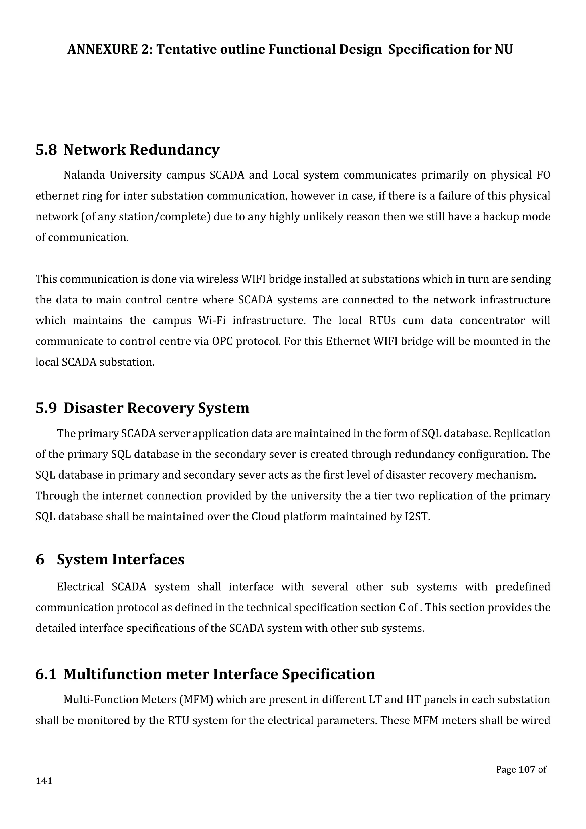 ANNEXURE 2: Tentative outline Functional Design Specification for NU
Page 107 of
141
5.8 Network Redundancy
Nalanda University campus SCADA and Local system communicates primarily on physical FO
ethernet ring for inter substation communication, however in case, if there is a failure of this physical
network (of any station/complete) due to any highly unlikely reason then we still have a backup mode
of communication.
This communication is done via wireless WIFI bridge installed at substations which in turn are sending
the data to main control centre where SCADA systems are connected to the network infrastructure
which maintains the campus Wi-Fi infrastructure. The local RTUs cum data concentrator will
communicate to control centre via OPC protocol. For this Ethernet WIFI bridge will be mounted in the
local SCADA substation.
5.9 Disaster Recovery System
The primary SCADA server application data are maintained in the form of SQL database. Replication
of the primary SQL database in the secondary sever is created through redundancy configuration. The
SQL database in primary and secondary sever acts as the first level of disaster recovery mechanism.
Through the internet connection provided by the university the a tier two replication of the primary
SQL database shall be maintained over the Cloud platform maintained by I2ST.
6 System Interfaces
Electrical SCADA system shall interface with several other sub systems with predefined
communication protocol as defined in the technical specification section C of . This section provides the
detailed interface specifications of the SCADA system with other sub systems.
6.1 Multifunction meter Interface Specification
Multi-Function Meters (MFM) which are present in different LT and HT panels in each substation
shall be monitored by the RTU system for the electrical parameters. These MFM meters shall be wired
 