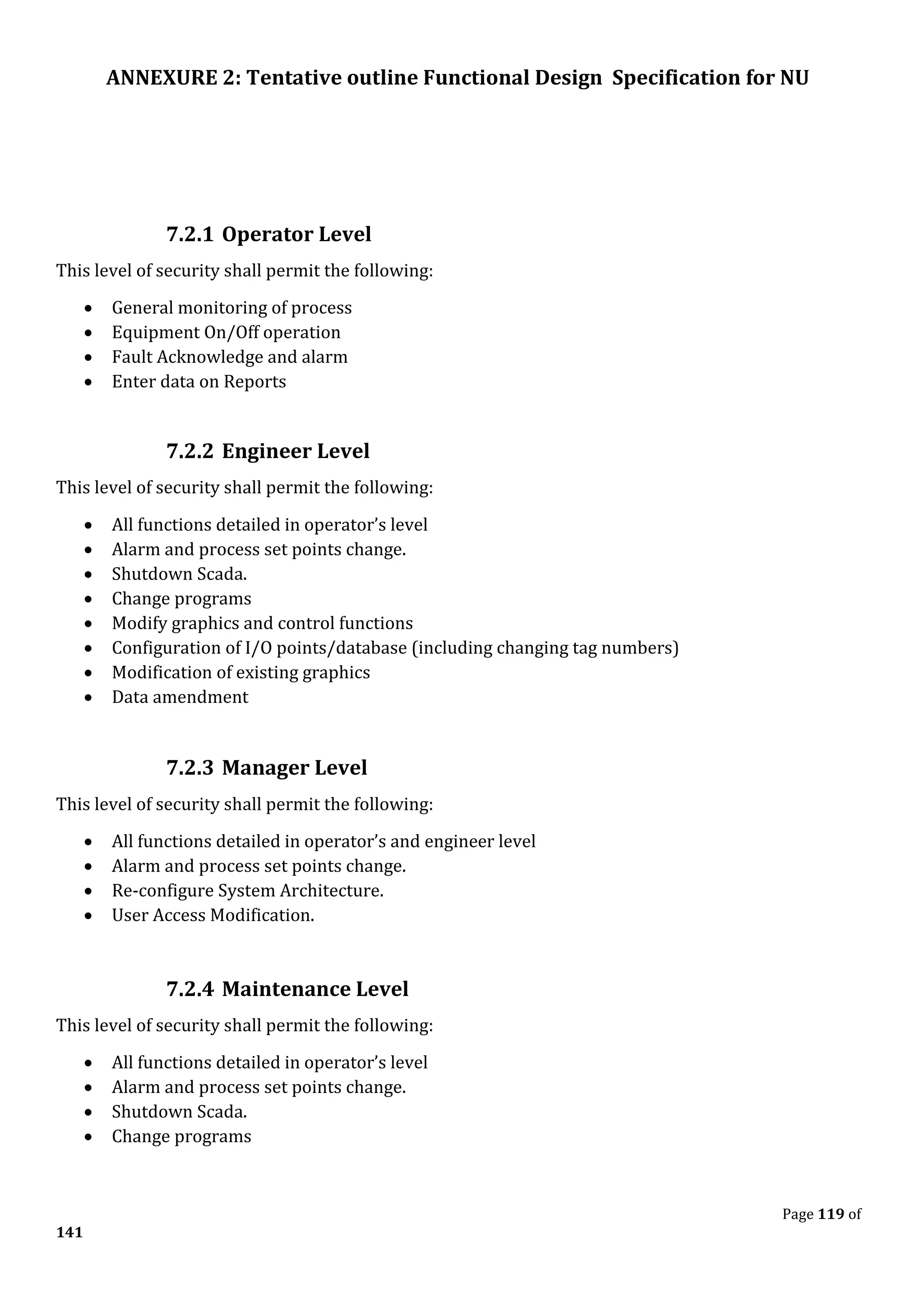 ANNEXURE 2: Tentative outline Functional Design Specification for NU
Page 119 of
141
7.2.1 Operator Level
This level of security shall permit the following:
• General monitoring of process
• Equipment On/Off operation
• Fault Acknowledge and alarm
• Enter data on Reports
7.2.2 Engineer Level
This level of security shall permit the following:
• All functions detailed in operator’s level
• Alarm and process set points change.
• Shutdown Scada.
• Change programs
• Modify graphics and control functions
• Configuration of I/O points/database (including changing tag numbers)
• Modification of existing graphics
• Data amendment
7.2.3 Manager Level
This level of security shall permit the following:
• All functions detailed in operator’s and engineer level
• Alarm and process set points change.
• Re-configure System Architecture.
• User Access Modification.
7.2.4 Maintenance Level
This level of security shall permit the following:
• All functions detailed in operator’s level
• Alarm and process set points change.
• Shutdown Scada.
• Change programs
 