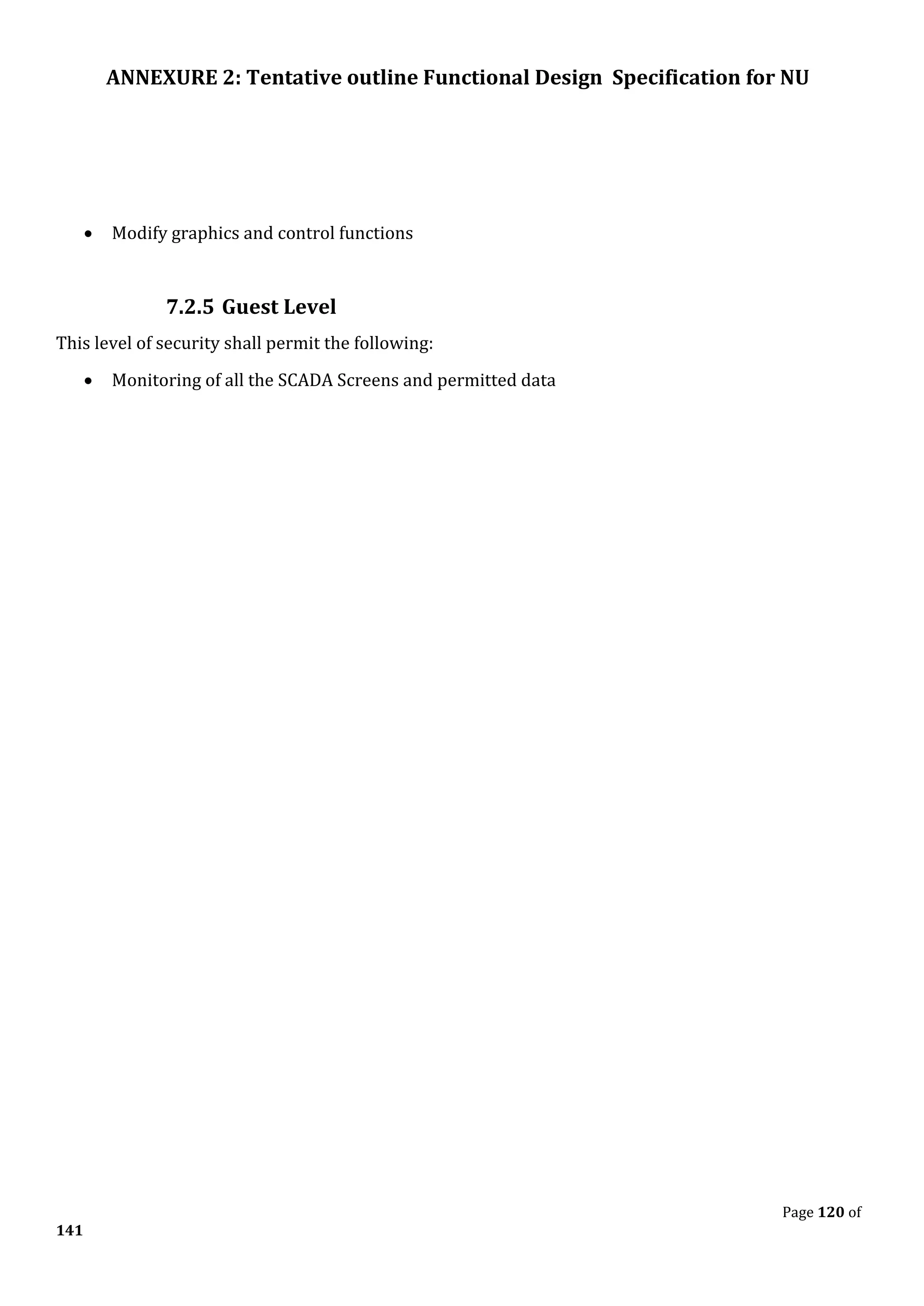 ANNEXURE 2: Tentative outline Functional Design Specification for NU
Page 120 of
141
• Modify graphics and control functions
7.2.5 Guest Level
This level of security shall permit the following:
• Monitoring of all the SCADA Screens and permitted data
 