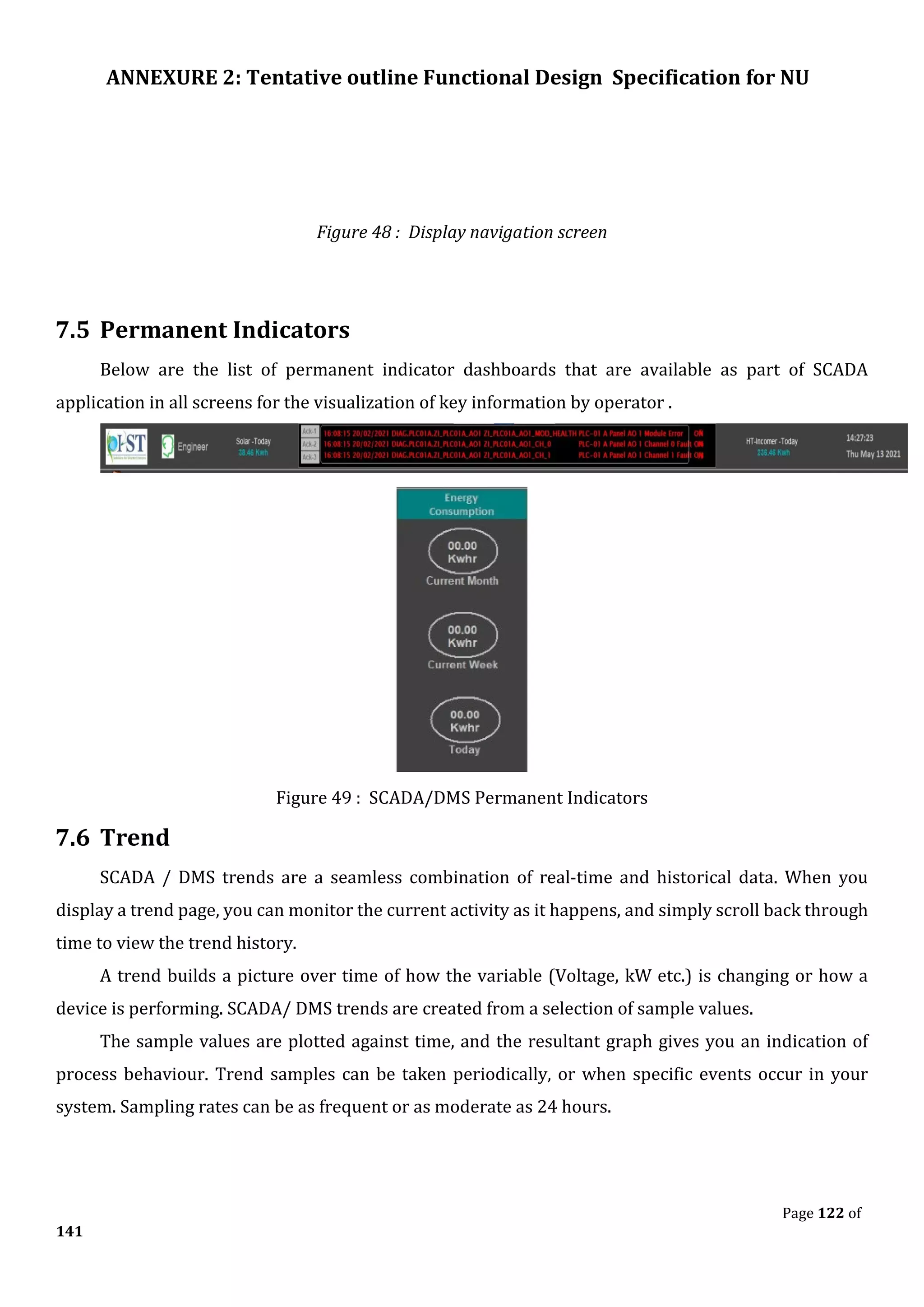 ANNEXURE 2: Tentative outline Functional Design Specification for NU
Page 122 of
141
Figure 48 : Display navigation screen
7.5 Permanent Indicators
Below are the list of permanent indicator dashboards that are available as part of SCADA
application in all screens for the visualization of key information by operator .
Figure 49 : SCADA/DMS Permanent Indicators
7.6 Trend
SCADA / DMS trends are a seamless combination of real-time and historical data. When you
display a trend page, you can monitor the current activity as it happens, and simply scroll back through
time to view the trend history.
A trend builds a picture over time of how the variable (Voltage, kW etc.) is changing or how a
device is performing. SCADA/ DMS trends are created from a selection of sample values.
The sample values are plotted against time, and the resultant graph gives you an indication of
process behaviour. Trend samples can be taken periodically, or when specific events occur in your
system. Sampling rates can be as frequent or as moderate as 24 hours.
 