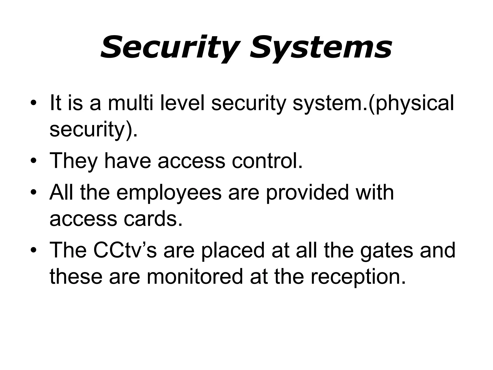 Security Systems
• It is a multi level security system.(physical
security).
• They have access control.
• All the employees are provided with
access cards.
• The CCtv’s are placed at all the gates and
these are monitored at the reception.
 